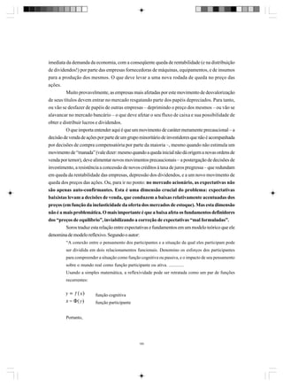 imediata da demanda da economia, com a conseqüente queda de rentabilidade (e na distribuição
de dividendos!) por parte das empresas fornecedoras de máquinas, equipamentos, e de insumos
para a produção dos mesmos. O que deve levar a uma nova rodada de queda no preço das
ações.
Muito provavelmente, as empresas mais afetadas por este movimento de desvalorização
de seus títulos devem entrar no mercado resgatando parte dos papéis depreciados. Para tanto,
ou vão se desfazer de papéis de outras empresas – deprimindo o preço dos mesmos – ou vão se
alavancar no mercado bancário – o que deve afetar o seu fluxo de caixa e sua possibilidade de
obter e distribuir lucros e dividendos.
O que importa entender aqui é que um movimento de caráter meramente precaucional – a
decisão de venda de ações por parte de um grupo minoritário de investidores que não é acompanhada
por decisões de compra compensatória por parte da maioria –, mesmo quando não estimula um
movimento de “manada” (vale dizer: mesmo quando a queda inicial não dá origem a novas ordens de
venda por temor), deve alimentar novos movimentos precaucionais – a postergação de decisões de
investimento, a resistência a concessão de novos créditos à taxa de juros pregressa – que redundam
em queda da rentabilidade das empresas, depressão dos dividendos, e a um novo movimento de
queda dos preços das ações. Ou, para ir no ponto: no mercado acionário, as expectativas não
são apenas auto-confirmantes. Esta é uma dimensão crucial do problema: expectativas
baixistas levam a decisões de venda, que conduzem a baixas relativamente acentuadas dos
preços (em função da inelasticidade da oferta dos mercados de estoque). Mas esta dimensão
não é a mais problemática. O mais importante é que a baixa afeta os fundamentos definidores
dos “preços de equilíbrio”, inviabilizando a correção de expectativas “mal formuladas”.
Soros traduz esta relação entre expectativas e fundamentos em um modelo teórico que ele
denomina de modelo reflexivo. Segundo o autor:
“A conexão entre o pensamento dos participantes e a situação da qual eles participam pode
ser dividida em dois relacionamentos funcionais. Denomino os esforços dos participantes
para compreender a situação como função cognitiva ou passiva, e o impacto de seu pensamento
sobre o mundo real como função participante ou ativa. .............
Usando a simples matemática, a reflexividade pode ser retratada como um par de funções
recorrentes:
função cognitiva
função participante
Portanto,

185

 
