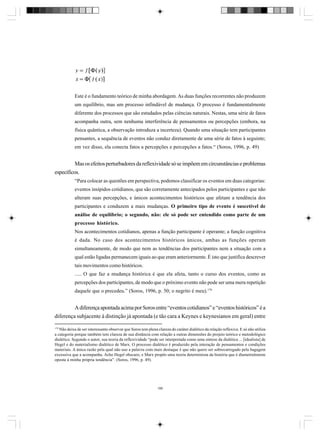 Este é o fundamento teórico de minha abordagem. As duas funções recorrentes não produzem
um equilíbrio, mas um processo infindável de mudança. O processo é fundamentalmente
diferente dos processos que são estudados pelas ciências naturais. Nestas, uma série de fatos
acompanha outra, sem nenhuma interferência de pensamentos ou percepções (embora, na
física quântica, a observação introduza a incerteza). Quando uma situação tem participantes
pensantes, a sequência de eventos não conduz diretamente de uma série de fatos à seguinte;
em vez disso, ela conecta fatos a percepções e percepções a fatos.“ (Soros, 1996, p. 49)

Mas os efeitos perturbadores da reflexividade só se impõem em circunstâncias e problemas
específicos.
“Para colocar as questões em perspectiva, podemos classificar os eventos em duas categorias:
eventos insípidos cotidianos, que são corretamente antecipados pelos participantes e que não
alteram suas percepções, e únicos acontecimentos históricos que afetam a tendência dos
participantes e conduzem a mais mudanças. O primeiro tipo de evento é suscetível de
análise de equilíbrio; o segundo, não: ele só pode ser entendido como parte de um
processo histórico.
Nos acontecimentos cotidianos, apenas a função participante é operante; a função cognitiva
é dada. No caso dos acontecimentos históricos únicos, ambas as funções operam
simultaneamente, de modo que nem as tendências dos participantes nem a situação com a
qual estão ligadas permanecem iguais ao que eram anteriormente. É isto que justifica descrever
tais movimentos como históricos.
..... O que faz a mudança histórica é que ela afeta, tanto o curso dos eventos, como as
percepções dos participantes, de modo que o próximo evento não pode ser uma mera repetição
daquele que o precedeu.” (Soros, 1996, p. 50; o negrito é meu).179

A diferença apontada acima por Soros entre “eventos cotidianos” e “eventos históricos” é a
diferença subjacente à distinção já apontada (e tão cara a Keynes e keynesianos em geral) entre
179

Não deixa de ser interessante observar que Soros tem plena clareza do caráter dialético da relação reflexiva. E só não utiliza
a categoria porque também tem clareza de sua distância com relação a outras dimensões do projeto teórico e metodológico
dialético. Segundo o autor, sua teoria da reflexividade “pode ser interpretada como uma síntese da dialética ... [idealista] de
Hegel e do materialismo dialético de Marx. O processo dialético é produzido pela interação de pensamentos e condições
materiais. A única razão pela qual não uso a palavra com mais destaque é que não quero ser sobrecarregado pela bagagem
excessiva que a acompanha. Acho Hegel obscuro, e Marx propôs uma teoria determinista da história que é diametralmente
oposta à minha própria tendência”. (Soros, 1996, p. 49).

186

 