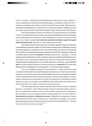 “risco” e “incerteza”. A distribuição de probabilidade das ocorrências dos “eventos cotidianos” –
como a precipitação pluviométrica numa determinada região, ou a temperatura média no inverno – é
mensurável, conhecida e não se altera (ou o faz de forma muito lenta) no tempo. Diferentemente, a
distribuição de probabilidade dos “eventos históricos” não apresenta qualquer estabilidade, de forma
que a chance de ocorrência de um determinado resultado é incerta, não é passível de cálculo rigoroso.
Mas do fato de inúmeros eventos serem “históricos” (no sentido de Soros) e seus resultados
“incertos” (no sentido de Keynes) não se pode concluir que pela inviabilidade de exercícios de projeção.
Em particular quando estes exercícios se voltam à projeção de movimentos no curto prazo. Neste
caso, o que se impõe é a projeção da evolução dos parâmetros da função cognitiva do agente
médio ao longo do tempo. Mais uma vez, vamos apelar para um exemplo.
Para simplificar nosso raciocínio, ignoremos, por enquanto, qualquer variação na taxa de juros e
na rentabilidade de outros títulos e papéis e nos fixemos apenas na relação entre a rentabilidade corrente de
uma empresa qualquer e o preço das suas ações. Vamos admitir ainda, que a empresa sob consideração
não tem tradição no mercado bursátil, pois abriu seu capital recentemente. Para conquistar a confiança dos
investidores, adota um determinado padrão de distribuição de lucros que – seja qual for – vai sendo
paulatinamente reconhecido pelo mercado. Suponhamos ainda que esta política de distribuição de lucros
seja compatível com o crescimento da empresa e gera uma taxa de retorno sobre as ações superior à
média do mercado. De qualquer forma, como o investidor médio sabe – corretamente – que a rentabilidade
atual só se reflete nos preços das ações se o mercado avaliar que ela é sustentável, deve se impor uma
defasagem entre a manifestação de “bons fundamentos” e o crescimento do preço das ações.
Uma vez consolidada a percepção de “bons fundamentos”, contudo, as ordens de compra
se acumulam, determinando uma elevação desproporcional dos preços, em função das características
imanentes aos mercados de estoque. Esta elevação abrupta dos preços alavanca os ganhos secundários
(especificamente patrimoniais) dos detentores das ações, ao mesmo em que fortalece o acesso da
empresa valorizada ao mercado primário de crédito e lhe empresta uma visibilidade que tende a
alavancar seu acesso aos mercados e sua rentabilidade (efeito reflexividade). De forma que novas
ordens de aquisição vão ser dadas, levando a novas elevações de preço.
Num determinado momento, contudo, o mercado vai tentar realizar os lucros, vendendo as
ações que – teoricamente – foram sobrevalorizadas. O processo especulativo pode se esgotar aí.
Mas se os fundamentos (originais e reflexivos) forem sólidos, a queda de preços será pequena e
pouco duradoura, e uma nova onda de compras se imporá, gerando um novo e mais expressivo
descolamento entre preços e rendimentos correntes. A depender das vantagens que a empresa
beneficiada pelo otimismo alcance conquistar com a valorização dos seus papéis – por exemplo:
adquirindo empresas menos valorizadas do mesmo mercado ou de mercados limítrofes180 - a elevação
180

Como a AOL fez com a Time-Warner, por exemplo.

187

 
