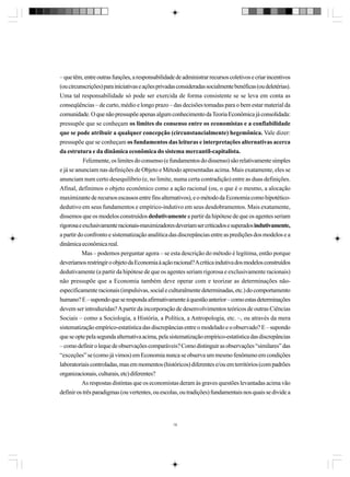 – que têm, entre outras funções, a responsabilidade de administrar recursos coletivos e criar incentivos
(ou circunscrições) para iniciativas e ações privadas consideradas socialmente benéficas (ou deletérias).
Uma tal responsabilidade só pode ser exercida de forma consistente se se leva em conta as
conseqüências – de curto, médio e longo prazo – das decisões tomadas para o bem estar material da
comunidade. O que não pressupõe apenas algum conhecimento da Teoria Econômica já consolidada:
pressupõe que se conheçam os limites do consenso entre os economistas e a confiabilidade
que se pode atribuir a qualquer concepção (circunstancialmente) hegemônica. Vale dizer:
pressupõe que se conheçam os fundamentos das leituras e interpretações alternativas acerca
da estrutura e da dinâmica econômica do sistema mercantil-capitalista.
Felizmente, os limites do consenso (e fundamentos do dissenso) são relativamente simples
e já se anunciam nas definições de Objeto e Método apresentadas acima. Mais exatamente, eles se
anunciam num certo desequilíbrio (e, no limite, numa certa contradição) entre as duas definições.
Afinal, definimos o objeto econômico como a ação racional (ou, o que é o mesmo, a alocação
maximizante de recursos escassos entre fins alternativos), e o método da Economia como hipotéticodedutivo em seus fundamentos e empírico-indutivo em seus desdobramentos. Mais exatamente,
dissemos que os modelos construídos dedutivamente a partir da hipótese de que os agentes seriam
rigorosa e exclusivamente racionais-maximizadores deveriam ser criticados e superados indutivamente,
a partir do confronto e sistematização analítica das discrepâncias entre as predições dos modelos e a
dinâmica econômica real.
Mas – podemos perguntar agora – se esta descrição do método é legítima, então porque
deveríamos restringir o objeto da Economia à ação racional? A crítica indutiva dos modelos construídos
dedutivamente (a partir da hipótese de que os agentes seriam rigorosa e exclusivamente racionais)
não pressupõe que a Economia também deve operar com e teorizar as determinações nãoespecificamente racionais (impulsivas, social e culturalmente determinadas, etc.) do comportamento
humano? E – supondo que se responda afirmativamente à questão anterior – como estas determinações
devem ser introduzidas? A partir da incorporação de desenvolvimentos teóricos de outras Ciências
Sociais – como a Sociologia, a História, a Política, a Antropologia, etc. –, ou através da mera
sistematização empírico-estatística das discrepâncias entre o modelado e o observado? E – supondo
que se opte pela segunda alternativa acima, pela sistematização empírico-estatística das discrepâncias
– como definir o leque de observações comparáveis? Como distinguir as observações “similares” das
“exceções” se (como já vimos) em Economia nunca se observa um mesmo fenômeno em condições
laboratoriais controladas, mas em momentos (históricos) diferentes e/ou em territórios (com padrões
organizacionais, culturais, etc) diferentes?
As respostas distintas que os economistas deram às graves questões levantadas acima vão
definir os três paradigmas (ou vertentes, ou escolas, ou tradições) fundamentais nos quais se divide a

19

 