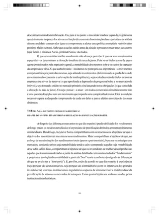 desconhecimento desta imbricação. Ou, para ir no ponto: o investidor médio é capaz de projetar uma
queda iminente no preço dos ativos em função da crescente disseminação das expectativas de vitória
de um candidato conservador (que se compromete a adotar uma política monetária restritiva) no
próximo pleito eleitoral. Sabe que as ações cairão antes da eleição e procura vender antes dos outros
(que fazem o mesmo). Até aí, pretende Soros, vão todos.
O que o investidor médio usualmente não alcança perceber é que os seus movimentos
especulativos determinam a elevação imediata da taxa de juros. Pois se os títulos caem de preço
agora (pressionados pela expectativa geral), a rentabilidade dos mesmos sobe e os custos de captação
das empresas se eleva. O que acaba levando – insistamos no ponto pela sua importância – a movimentos
compensatórios por parte das mesmas, seja adiando investimentos (determinando a queda da taxa de
crescimento da economia e a elevação da inadimplência), seja se desfazendo de títulos de outras
empresas ou ativos de reserva (o que aprofunda a depressão de preços na bolsa e no mercado de
imóveis), seja tomando crédito no mercado primário e/ou lançando novas obrigações (o que consolida
a elevação da taxa de juros). Ou seja: pensar – e atuar – em todos os mercados simultaneamente não
é uma questão de opção, nem um movimento que imponha uma complexidade maior. Ele é a condição
necessária para a adequada compreensão de cada um deles e para a efetiva antecipação das suas
dinâmicas.
7.5 UMA ANÁLISE INSTITUCIONALISTA-HISTÓRICA:
O PAPEL DO SISTEMA FINANCEIRO NA REGULAÇÃO DA ESPECULAÇÃO BURSÁTIL

A despeito das diferenças marcantes no que diz respeito à predictabilidade dos rendimentos
de longo prazo, os modelos neoclássico e keynesiano de precificação de títulos apresentam inúmeras
similaridades. Desde logo, Keynes e Soros compartilham com os neoclássicos a hipótese de que o
objetivo dos investidores é maximizar seus rendimentos. Mais: compartilham a hipótese de que, no
esforço de maximização dos rendimentos totais (puros e patrimoniais), buscam se antecipar aos
mercados, vendendo ativos cuja rentabilidade tende a cair e comprando aqueles cuja rentabilidade
deve subir. Além disso, compartilham a hipótese de que os investidores de melhor desempenho são
aqueles que tomam suas decisões a partir da análise detalhada e circunstanciada dos “fundamentos”
e projetam a evolução da rentabilidade a partir da “boa” teoria econômica (malgrado as diferenças
do que se avalie ser a “boa teoria”). E, por fim, estão de acordo no que diz respeito à inexistência
(seja porque são desnecessários, seja porque são contraditórios com os interesses dos grandes
investidores) sistemas institucionais regulatórios capazes de circunscrever a instabilidade da
precificação de ativos em mercados de estoques. Estas quatro hipóteses serão recusadas pelos
institucionalistas históricos.

190

 