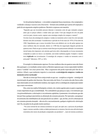 As três primeiras hipóteses – o investidor competente busca maximizar, o faz comprando e
vendendo e alcança o sucesso com a boa teoria – formam uma unidade que é posta sob suspeição a
partir de um argumento empírico poderoso. Berstein o expressa com maestria:
“Suponho que um investidor procure detectar o momento certo de agir, tentando comprar
antes que os preços subam e vender antes que caiam. Com que margem de erro ele pode
conviver para, mesmo assim, superar uma estratégia simples de comprar e manter?
Um dos riscos da estratégia de compras e vendas no momento certo é estar for a do mercado
durante uma alta acentuada. Consideremos o período de 26 de maio de 1970 a 29 de abril de
1984. Suponhamos que o nosso investidor ficou com dinheiro em vez de ações apenas nos
cinco melhores dias do mercado, dentre os 3.500 dias de negociação daquele período de
quatorze anos. Pode ser que se sentisse muito bem por ter praticamente dobrado o investimento
inicial (antes dos impostos), até calcular qual teria sido o desempenho se tivesse meramente
comprado as ações no início e as mantido, sem tentar nenhuma jogada. Comprar e manter
teria triplicado seu investimento. A estratégia de compras e vendas no momento certo é
arriscada!” (Berstein, 1997, p. 263).

O exemplo é evidentemente capcioso. Os cinco melhores dias em quatorze anos não foram
dias quaisquer; e os resultados seriam outros se Berstein supusesse que o nosso especulador também
estava “vendido” nos cinco piores dias. Mas o argumento não perde expressão pelo fato de ser
retórico. Afinal, o que realmente importa é a conclusão: a estratégia de compras e vendas no
momento certo é arriscada!
Daí não se extrai que Soros esteja errado ou que sua – complexa e exigente – estratégia de
maximização de ganhos não funcione. Mas nem todos são Soros. E se muitos dos não-Soros estão
mais interessados em um rendimento modesto, mas seguro, talvez a estratégia de comprar para manter
seja a mais conveniente.
Ora, como nos explica Schumpeter, existem, sim, muitos agentes para os quais a segurança
é mais importante do que a rentabilidade. Por contraditório que pareça (e seja), o investimento que
visa primordialmente a valorização é o investimento capitalista; é justamente o investimento que não
tem por base qualquer parcimônia ou abstenção de consumo presente. Por oposição, a poupança/
investimento dos trabalhadores de uma parcela do seu salário – que, de fato, envolve abstenção de
um consumo presente desejado – não envolve, necessariamente, qualquer exigência de valorização
real. Ou, nas palavras do grande mestre austríaco:
“No curso normal de um sistema econômico no qual, ano após ano, o processo de produção
segue o mesmo caminho e todos os dados permanecem os mesmos, haveria uma subvalorização
sistemática dos meios de produção comparados aos produtos? ... num tal sistema econômico

191

 