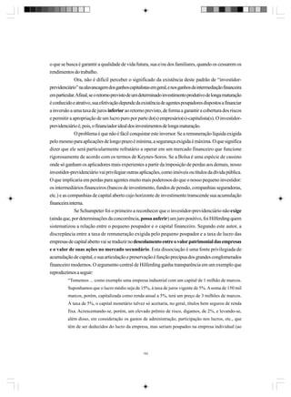 o que se busca é garantir a qualidade de vida futura, sua e/ou dos familiares, quando os cessarem os
rendimentos do trabalho.
Ora, não é difícil perceber o significado da existência deste padrão de “investidorprevidenciário” na alavancagem dos ganhos capitalistas em geral, e nos ganhos da intermediação financeira
em particular. Afinal, se o retorno previsto de um determinado investimento produtivo de longa maturação
é conhecido e atrativo, sua efetivação depende da existência de agentes poupadores dispostos a financiar
a inversão a uma taxa de juros inferior ao retorno previsto, de forma a garantir a cobertura dos riscos
e permitir a apropriação de um lucro puro por parte do(s) empresário(s)-capitalista(s). O investidorprevidenciário é, pois, o financiador ideal dos investimentos de longa maturação.
O problema é que não é fácil conquistar este inversor. Se a remuneração líquida exigida
pelo mesmo para aplicações de longo prazo é mínima, a segurança exigida é máxima. O que significa
dizer que ele será particularmente refratário a operar em um mercado financeiro que funcione
rigorosamente de acordo com os termos de Keynes-Soros. Se a Bolsa é uma espécie de cassino
onde só ganham os aplicadores mais experientes a partir da imposição de perdas aos demais, nosso
investidor-previdenciário vai privilegiar outras aplicações, como imóveis ou títulos da dívida pública.
O que implicaria em perdas para agentes muito mais poderosos do que o nosso pequeno investidor:
os intermediários financeiros (bancos de investimento, fundos de pensão, companhias seguradoras,
etc.) e as companhias de capital aberto cujo horizonte de investimento transcende sua acumulação
financeira interna.
Se Schumpeter foi o primeiro a reconhecer que o investidor-previdenciário não exige
(ainda que, por determinações da concorrência, possa auferir) um juro positivo, foi Hilferding quem
sistematizou a relação entre o pequeno poupador e o capital financeiro. Segundo este autor, a
discrepância entre a taxa de remuneração exigida pelo pequeno poupador e a taxa de lucro das
empresas de capital aberto vai se traduzir no descolamento entre o valor patrimonial das empresas
e o valor de suas ações no mercado secundário. Esta dissociação é uma fonte privilegiada de
acumulação de capital, e sua articulação e preservação é função precípua dos grandes conglomerados
financeiro modernos. O argumento central de Hilferding ganha transparência em um exemplo que
reproduzimos a seguir:
“Tomemos ... como exemplo uma empresa industrial com um capital de 1 milhão de marcos.
Suponhamos que o lucro médio seja de 15%, à taxa de juros vigente de 5%. A soma de 150 mil
marcos, porém, capitalizada como renda anual a 5%, terá um preço de 3 milhões de marcos.
À taxa de 5%, o capital monetário talvez só aceitaria, no geral, títulos bem seguros de renda
fixa. Acrescentando-se, porém, um elevado prêmio de risco, digamos, de 2%, e levando-se,
além disso, em consideração os gastos de administração, participação nos lucros, etc., que
têm de ser deduzidos do lucro da empresa, mas seriam poupados na empresa individual (ao

193

 