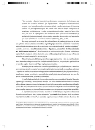 “São os grandes ... [grupos financeiros] que dominam o conhecimento dos fenômenos que
ocorrem nas sociedades anônimas, que supervisionam a configuração dos resultados do
negócio, e por isso podem conhecer com antecedência a tendência do desenvolvimento da
cotação. Seu grande poder de capital lhes permite ainda influir na própria configuração da
cotação por meio de compras e vendas correspondentes e tirar daí o respectivo lucro. Além
disso, seu poder de capital permite-lhes intervenções pelas quais ainda se fazem louvar; a
aceitação de títulos em tempos de crise ou pânico, que podem depois vender com lucro, assim
que sejam restabelecidas as condições normais”. (Hilferding, 1985, p. 145).

Em suma: na busca de se apropriar dos vultosos lucros derivados do diferencial de valor
das ações nos mercados primário e secundário, os grandes grupos financeiros administram o lançamento
e a distribuição das mesmas dentro de um padrão que envolve a constituição de “estoques reguladores”
de títulos. Com isto, a instabilidade do sistema é deprimida, pois a oferta dos títulos deixa de
ser perfeitamente inelástica183. E deixa de sê-lo na medida em que, para além das empresas de
capital aberto, emerge um sistema financeiro que se solidariza àquelas primeiras em seus esforços de
controlar as excessivas variações de seus papéis.
Não obstante, como Hilferding reconhece na passagem acima, o fato da estabilização do
valor dos títulos de longo prazo ser funcional à acumulação financeira, a especulação – que instabiliza
o valor dos papéis – também o é. O que impõe uma contradição.
Hilferding buscou resolver esta contradição pretendendo que o capital financeiro – entendido
como a síntese operativa do capital bancário e do capital industrial organizado em sociedades anônimas
– operaria no sentido de circunscrever a especulação a parâmetros toleráveis pelo pequeno investidor,
a parâmetros tais que permitiriam a sustentação das posições deste agente fundamental (pos sem ele,
não há “lucro do fundador”) no mercado secundário.
A insuficiência da solução de “compromisso entre interesses antagônicos” do capital financeiro
apontada por Hilferding é mais ou menos evidente. Mas nosso autor não poderia anunciar a solução
efetiva dada ao impasse, pois ela só irá se desenvolver objetivamente muitos anos depois da publicação
de sua obra maior. Um desenvolvimento que virá com a consolidação do terceiro membro do tripé
sobre o qual se assentam os sistemas financeiros modernos: o sub-sistema previdenciário-securitário.
A importância deste sub-sistema encontra-se no fato de que, enquanto os bancos de
investimento realizam os seus “ganhos de fundador” pela venda das ações a um preço superior ao
valor patrimonial das mesmas184, os lucros das seguradoras e dos fundos privados de pensão são

183

Vale dizer: a função oferta deixa de ser “vertical” e passa a ter uma inclinação positiva: na medida em que os preços dos
papéis sobem, aumenta a oferta dos mesmos no mercado secundário; se os preços se estabilizam ou caem, reduz-se a oferta.
184
De forma que as eventuais operações de resgate dos títulos depreciados com vistas a deprimir a instabilidade do mercado
secundário envolvem custos e riscos não desprezíveis para os mesmos.

195

 