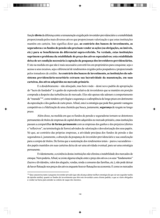 função direta da diferença entre a remuneração exigida pelo investidor-previdenciário e a rentabilidade
proporcionada pelos mais diversos ativos que proporcionam valorização e que estas instituições
mantêm em carteira. Isto significa dizer que, ao contrário dos bancos de investimento, as
seguradoras e os fundos de pensão não precisam vender as ações (ou obrigações, ou imóveis,
etc.) para se beneficiarem do diferencial supra-referido. Na verdade, estas instituições
suprimem o problema da estabilidade do preço dos ativos especulativos: esta estabilidade
deixa de ser condição necessária à captação da poupança dos investidores-previdenciários.
E isto na medida em que não é mais necessário convertê-los em proprietários para conquistar, seja o
acesso a seus recursos, seja o diferencial de rendimentos exigidos pelos poupadores e proporcionado
pelos tomadores de crédito. Ao contrário dos bancos de investimento, as instituições do subsistema previdenciário-securitário extraem sua lucratividade da manutenção, em suas
carteiras, dos ativos adquiridos no mercado primário.
E o desdobramento – não almejado, mas bem vindo – deste novo padrão de apropriação
do “lucro do fundador” é o ganho de expressão relativa de investidores que se mantém em posição
comprada a despeito das turbulências do mercado. Eles não apenas não adotam o comportamento
de “manada”185, como tendem a privilegiar a segurança e a adimplência de longo prazo em detrimento
da especulação e dos ganhos de curto prazo. Afinal, esta é a estratégia que pode lhes garantir vantagens
competitivas e a fidelização de uma clientela que busca, justamente, segurança de resgate no longo
prazo.
Além disso, na medida em que os fundos de pensão e seguradoras tornam-se detentores
permanentes de títulos de empresas de capital aberto adquiridos no mercado primário, estas instituições
passam a compartilhar de forma permanente com as empresas dos ganhos e dos prejuízos (diretos
e “reflexivos”, na terminologia de Soros) advindos da valorização e desvalorização dos seus papéis.
Só que, ao contrário das próprias empresas, a atividade precípua dos fundos de pensão e das
seguradoras é, justamente, a absorção da poupança do investidor-previdenciário e sua canalização
para a compra de títulos. De forma que a sustentação dos rendimentos totais – puros e secundários –
dos papéis mantidos em suas carteiras deixa de ser uma atividade eventual, para ser uma estratégia
permanente.
Evidentemente, a existência destas instituições não elimina a instabilidade dos mercados de
estoque. Nem poderia. Afinal, se existe alguma relação entre o preço dos ativos e os seus “fundamentos”
(lucros e dividendos, valor dos aluguéis, vendas, renda e consumo das famílias, etc.), não pode deixar
de haver flutuação nos preços dos ativos enquanto houver flutuações na economia. E como os mercados
185

Que caracteriza tanto o pequeno investidor privado (que não alcança adotar melhor estratégia do que ser um seguidor tardio
da opinião média), quanto os fundos de investimento que têm este investidor como cliente padrão, e que se vêem obrigados
a vender na baixa para atender as ordens de saque dos mesmos.

196

 