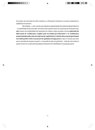 de estoque são mercados de oferta inelástica, as flutuações imanentes à economia capitalista se
amplificam nos mesmos.
Não obstante – e este é o ponto que importa na argumentação dos institucionalistas históricos
– a instabilidade destes mercados será tanto maior quanto menor for a presença de instituições que
não extraem sua rentabilidade das operações de compra-venda-recompra, mas da exploração do
diferencial de rendimentos exigidos pelo investidor-previdenciário e os rendimentos
proporcionados pelas ações de empresas de capital aberto e demais ativos que proporcionam
um redito positivo sobre seus preços de aquisição no longo prazo. O que é o mesmo que dizer
que os mercados de estoque em geral - e o mercado de ações em particular – serão tão mais instáveis
quanto menor for a expressão da poupança financeira dos trabalhadores na poupança geral.

197

 