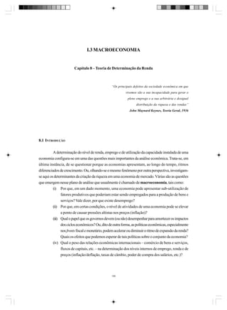 I.3 MACROECONOMIA

Capítulo 8 – Teoria de Determinação da Renda

“Os principais defeitos da sociedade econômica em que
vivemos são a sua incapacidade para gerar o
pleno emprego e a sua arbitrária e desigual
distribuição da riqueza e das rendas”
John Maynard Keynes, Teoria Geral, 1936

8.1 INTRODUÇÃO
A determinação do nível de renda, emprego e de utilização da capacidade instalada de uma
economia configura-se em uma das questões mais importantes da análise econômica. Trata-se, em
última instância, de se questionar porque as economias apresentam, ao longo do tempo, ritmos
diferenciados de crescimento. Ou, olhando-se o mesmo fenômeno por outra perspectiva, investigamse aqui os determinantes da criação da riqueza em uma economia de mercado. Várias são as questões
que emergem nesse plano de análise que usualmente é chamado de macroeconomia, tais como:
(i) Por que, em um dado momento, uma economia pode apresentar sub-utilização de
fatores produtivos que poderiam estar sendo empregados para a produção de bens e
serviços? Vale dizer, por que existe desemprego?
(ii) Por que, em certas condições, o nível de atividades de uma economia pode se elevar
a ponto de causar pressões altistas nos preços (inflação)?
(iii) Qual o papel que os governos devem (ou não) desempenhar para amortecer os impactos
dos ciclos econômicos? Ou, dito de outra forma, as políticas econômicas, especialmente
nos fronts fiscal e monetário, podem acelerar ou diminuir o ritmo de expansão da renda?
Quais os efeitos que podemos esperar de tais políticas sobre o conjunto da economia?
(iv) Qual o peso das relações econômicas internacionais – comércio de bens e serviços,
fluxos de capitais, etc. – na determinação dos níveis internos de emprego, renda e de
preços (inflação/deflação, taxas de câmbio, poder de compra dos salários, etc.)?

199

 