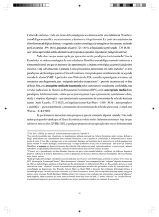Ciência Econômica. Cada um destes três paradigmas se estrutura sobre uma referência filosóficometodológica específica: o cartesianismo, o kantismo e o hegelianismo. É a partir destas referências
filosófico-metodológicas distintas – e seguindo a ordem cronológica de emergências das mesmas, iniciando
por Descartes (1596-1650), passando a Kant (1724-1804), e finalizando com Hegel (1770-1831) –
que vamos apresentar as três alternativas de resposta às questões expostas no parágrafo anterior.
Vale observar que nossa opção por apresentar os três paradigmas tradicionais da Ciência
Econômica na ordem cronológica de suas referências filosófico-metodológicas envolve subverter a
forma tradicional em que os mesmos são apresentados: a ordem cronológica da consolidação dos
mesmos. Esta subversão não é gratuita. Como procuramos demonstrar em outro trabalho5, os três
paradigmas são tão antigos quanto a Ciência Econômica, emergindo quase simultaneamente na segunda
metade do século XVIII6. A partir dos anos 70 do século XIX, contudo, o paradigma cartesiano, vai
conquistar uma hegemonia, que – malgrado períodos excepcionais7 –, persiste inconteste até os dias
de hoje. Ora, esta conquista tardia da hegemonia pelos cartesianos é usualmente confundida, nas
versões tradicionais da História do Pensamento Econômico (HPE), com a emergência tardia deste
paradigma. Subliminarmente, a idéia que se procura passar é que o pensamento econômico evoluiu,
desde o simples e ideológico – que caracterizaria o pensamento de economistas de inflexão kantiana
(como David Ricardo, 1772-1823), ou hegeliana (como Karl Marx – 1818-1883) –, até o complexo
e científico – que caracterizaria o pensamento de economistas de inflexão cartesiana (como León
Walras- 1834-1910)8.
O que torna este raciocínio mais perigoso é que ele comporta alguma verdade. Não pode
restar qualquer dúvida de que a Ciência Econômica evoluiu muito. Sabemos muito mais hoje do que
sabíamos nos séculos XVIII e XIX, e qualquer proposta de recuperação dos toscos instrumentais

5

Vide Paiva (2007); em especial, as duas primeiras seções do Capítulo V.
Isto envolve pretender que o kantismo e o hegelianismo tenham emergido na Ciência Econômica antes mesmo de Kant e
Hegel produzirem e/ou consolidarem seus sistemas filosóficos. Com o perdão da contradição, é exatamente este o nosso
ponto de vista. E isto não só porque para se ser cartesiano, kantiano ou hegeliano não é preciso haver-se lido qualquer um
destes autores. Na esteira de Hegel, acreditamos que “a coruja de Minerva só alça vôo ao entardecer”. Vale dizer: os sistemas
filosóficos se seguem aos desenvolvimentos das ciências e da cultura em geral, sistematizando-os ex post festum e apenas
subsidiária e topicamente influenciando o desenvolvimento destas duas últimas esferas do saber.
7
Como o breve período entre as duas Grandes Guerras, em que a crise mundial abalou a confiança em todos os dogmas e
ampliou audiência de leituras heterodoxas, como as propostas por Keynes, Kalecki, Harrod, Schumpeter, Sweezy, Steindl,
entre tantos outros.
8
Esta oposição entre antigos e modernos se consolida pelo uso frouxo e sub-determinado, corrente nos atuais livros-texto de
HPE, da categoria “Economia Clássica”. Marx denominava “clássicos” (em contraposição aos “vulgares”) àqueles economistas
de inflexão metodológica kantiana ou hegeliana que lhe antecederam e o influenciaram. Hoje em dia, contudo, tornou-se usual
caracterizar como “clássicos” a todos os economistas que produziram no intervalo que medeia a crise do Mercantilismo e a
consolidação da hegemonia, Say, Ricardo, Senior, Marx ou Stuart Mill, a despeito das profundas diferenças teóricas e
metodológicas que caracterizam suas cartesiana na Ciência Econômica. Assim, são incorporados em uma mesma categoria
autores como Quesnay, Smith, Bentham, Malthus obras. Com vistas a evitar confusão, não utilizaremos a categoria “clássico”
neste capítulo, nem no sentido de Marx, nem no sentido usual nos livros de HPE. O termo “clássico” ou “escola clássica”
eventualmente aparecerá nos próximos capítulos nos termos usualmente tratados nos manuais de economia.
6

20

 