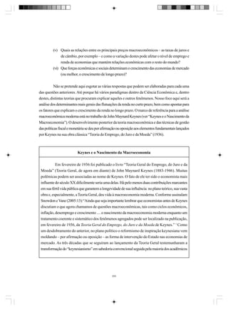 (v) Quais as relações entre os principais preços macroeconômicos – as taxas de juros e
de câmbio, por exemplo – e como a variação destes pode afetar o nível de emprego e
renda de economias que mantém relações econômicas com o resto do mundo?
(vi) Que forças econômicas e sociais determinam o crescimento das economias de mercado
(ou melhor, o crescimento de longo prazo)?
Não se pretende aqui esgotar as várias respostas que podem ser elaboradas para cada uma
das questões anteriores. Até porque há vários paradigmas dentro da Ciência Econômica e, dentro
destes, distintas teorias que procuram explicar aqueles e outros fenômenos. Nosso foco aqui será a
análise dos determinantes mais gerais das flutuações da renda no curto prazo, bem como apontar para
os fatores que explicam o crescimento da renda no longo prazo. O marco de referência para a análise
macroeconômica moderna está no trabalho de John Maynard Keynes (ver “Keynes e o Nascimento da
Macroeconomia”). O desenvolvimento posterior da teoria macroeconômica e das técnicas de gestão
das políticas fiscal e monetária se deu por afirmação ou oposição aos elementos fundamentais lançados
por Keynes na sua obra clássica “Teoria do Emprego, do Juro e da Moeda” (1936).

Keynes e o Nascimento da Macroeconomia
Em fevereiro de 1936 foi publicado o livro “Teoria Geral do Emprego, do Juro e da
Moeda” (Teoria Geral, de agora em diante) de John Maynard Keynes (1883-1946). Muitas
polêmicas podem ser associadas ao nome de Keynes. O fato de ele ter sido o economista mais
influente do século XX dificilmente seria uma delas. Há pelo menos duas contribuições marcantes
em sua fértil vida pública que garantem a longevidade de sua influência: no plano teórico, sua vasta
obra e, especialmente, a Teoria Geral, deu vida à macroeconomia moderna. Conforme assinalam
Snowdon e Vane (2005:13):“Ainda que seja importante lembrar que economistas antes de Keynes
discutiam o que agora chamamos de questões macroeconômicas, tais como ciclos econômicos,
inflação, desemprego e crescimento .... o nascimento da macroeconomia moderna enquanto um
tratamento coerente e sistemático dos fenômenos agregados pode ser localizado na publicação,
em fevereiro de 1936, da Teoria Geral do Emprego, do Juro e da Moeda de Keynes.” 1 Como
um desdobramento do anterior, no plano político o reformismo de inspiração keynesiana vem
moldando – por afirmação ou oposição – as forma de intervenção do Estado nas economias de
mercado. As três décadas que se seguiram ao lançamento da Teoria Geral testemunharam a
transformação do “keynesianismo” em sabedoria convencional seguida pela maioria dos acadêmicos

200

 