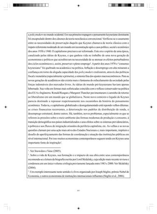 e policymakers no mundo ocidental. Em sua primeira roupagem o pensamento keynesiano dominante
foi encapsulado dentro dos cânones da teoria neoclássica convencional. Verificou-se o casamento
entre as necessidades de preservação daquilo que Keynes chamava de teoria clássica com o
ímpeto reformista moderado de um mundo em reconstrução após o caos político, social e econômico
dos anos 1930 e 1940. O capitalismo precisava ser reformado. Este era o espírito de uma época,
canalizado pelas idéias de Keynes, e que ganhou vida no trabalho de uma nova geração de
economistas e políticos que acreditavam na necessidade de se atenuar os efeitos perturbadores
dos ciclos econômicos e, assim, preservar o pleno emprego2. A partir dos anos 1970 o “consenso
keynesiano” foi quebrado na academia e na política. Inflação e desemprego em alta minaram a
confiança em torno da alegada capacidade dos policymakers realizarem, através das políticas
fiscal e monetária (especialmente a primeira), a sintonia fina dos ajustes macroeconômicos. Para as
novas gerações de acadêmicos não existia mais o fantasma do esfacelamento da sociedade pelas
forças indomáveis dos mercados livres. As idéias do mundo pré-keynesiano haviam apenas
hibernado. Sua volta em formas mais sofisticadas coincidiu com o refluxo conservador na política
dos EUA e Inglaterra. Ronald Reagan e Margaret Thatcher pavimentaram o caminho de retorno
ao liberalismo em um mundo que se globalizava. Neste novo contexto o legado de Keynes
parecia destinado a repousar respeitosamente nos escaninhos da história do pensamento
econômico. Todavia, o capitalismo globalizado e desregulamentado está repondo velhos dilemas:
as crises financeiras recorrentes, a deterioração nos padrões de distribuição de renda, o
desemprego estrutural, dentre outros. Há, também, novos problemas, especialmente os que se
referem às pressões sobre o meio ambiente das formas modernas de produção e consumo, à
transição demográfica nos países industrializados e seus efeitos sobre os sistemas previdenciários,
à pobreza e aos fluxos de imigração oriundos da periferia capitalista, etc. As velhas e as novas
questões clamam por uma ação mais ativa dos Estados Nacionais e, mais importante, impõem o
desafio do aperfeiçoamento das formas de coordenação e atuação das instituições públicas em
nível internacional. Por isso muitos economistas contemporâneos seguem tendo em Keynes uma
importante fonte de inspiração3.
1

. Ver Snowdon e Vane (2005).

2

. Sobre a vida de Keynes, sua formação e o impacto de sua obra entre seus contemporâneos

recomenda-se a leitura da biografia escrita por Lord Skidelsky, cuja edição mais recente revisou e
condensou em um único volume a trilogia previamente lançada entre 1983 e 2000. Ver Skidelsky
(2004).
3
. Um exemplo interessante neste sentido é o livro organizado por Joseph Stiglitz, prêmio Nobel de
Economia, e outros economistas de instituições internacionais influentes (Stiglitz et al., 2006).

201

 