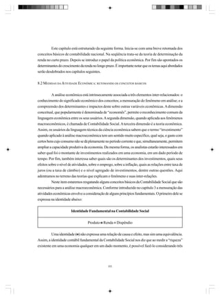 Este capítulo está estruturado da seguinte forma. Inicia-se com uma breve retomada dos
conceitos básicos de contabilidade nacional. Na seqüência trata-se da teoria de determinação da
renda no curto prazo. Depois se introduz o papel da política econômica. Por fim são apontados os
determinantes do crescimento da renda no longo prazo. É importante notar que os temas aqui abordados
serão desdobrados nos capítulos seguintes.
8.2 MEDIDAS DA ATIVIDADE ECONÔMICA: RETOMANDO OS CONCEITOS BÁSICOS
A análise econômica está intrinsecamente associada a três elementos inter-relacionados: o
conhecimento do significado econômico dos conceitos; a mensuração do fenômeno em análise; e a
compreensão dos determinantes e impactos deste sobre outras variáveis econômicas. A dimensão
conceitual, que popularmente é denominada de “economês”, permite o reconhecimento comum da
linguagem econômica entre os seus usuários. A segunda dimensão, quando aplicada aos fenômenos
macroeconômicos, é chamada de Contabilidade Social. A terceira dimensão é a teoria econômica.
Assim, os usuários da linguagem técnica da ciência econômica sabem que o termo “investimento”
quando aplicado à análise macroeconômica tem um sentido muito específico, qual seja, o gasto com
certos bens cujo consumo não se dá plenamente no período corrente e que, simultaneamente, permitem
ampliar a capacidade produtiva da economia. Da mesma forma, os analistas estarão interessados em
saber qual foi o montante de investimentos realizados em uma economia, em um dado período de
tempo. Por fim, também interessa saber quais são os determinantes dos investimentos, quais seus
efeitos sobre o nível de atividades, sobre o emprego, sobre a inflação, quais as relações entre taxa de
juros (ou a taxa de câmbio) e o nível agregado de investimentos, dentre outras questões. Aqui
adentramos no terreno das teorias que explicam o fenômeno e suas inter-relações.
Neste item estaremos resgatando alguns conceitos básicos da Contabilidade Social que são
necessários para a análise macroeconômica. Conforme introduzido no capítulo 3 a mensuração das
atividades econômicas envolve a consideração de alguns princípios fundamentais. O primeiro dele se
expressa na identidade abaixo:
Identidade Fundamental na Contabilidade Social
Produto ≡ Renda ≡ Dispêndio
Uma identidade (≡) não expressa uma relação de causa e efeito, mas sim uma equivalência.
≡
Assim, a identidade contábil fundamental da Contabilidade Social nos diz que ao medir a “riqueza”
existente em uma economia qualquer em um dado momento, é possível fazê-lo considerando três

202

 