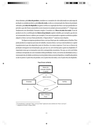 óticas distintas: pela ótica do produto, considera-se o somatório do valor adicionado em cada etapa de
produção ou unidade produtiva; pela ótica da renda, avalia-se a remuneração dos fatores de produção
utilizados; pela ótica do dispêndio (ou gasto) verifica-se a aquisição dos bens e serviços produzidos no
período e que não foram consumidos (como insumos) no próprio processo produtivo186. A lógica que
fundamenta esta identidade é bastante simples. Considere-se o fluxo circular da renda. O ato de
produzir envolve a mobilização dos fatores de produção (capital e trabalho, por exemplo), que devem
ser remunerados (lucros e salários, por exemplo). Com esta remuneração os agentes econômicos podem
adquirir os bens e serviços finais produzidos. A figura abaixo187 expressa essas relações.
Na figura as empresas produzem bens e serviços finais que são vendidos para as famílias. Para
poder produzir as empresas precisam de trabalho, insumos (bens e serviços intermediários) e capital
(equipamentos) que são adquiridos junto às famílias e às outras empresas. Com isso os fatores de
produção conseguem sua remuneração, que, por sua vez, serve de base para o gasto (ou dispêndio). É
importante notar que as transações reais têm contrapartidas monetárias. Ou seja, ao ciclo real (linha
contínua) corresponde um ciclo monetário (linha pontilhada). Assim, nos termos da identidade acima, a
mensuração das atividades econômicas (ou do produto) desta economia hipotética e simplificada poderia
se dar no ponto (1) pela ótica do produto, em (2) pela ótica da renda, e em (3) pela ótica do dispêndio.

186
187

Eventualmente a expressão “bens e serviços finais” aparecerá como sinônimo de “bens e serviços”.
Adaptado de Paulani e Braga (2006).

203

 