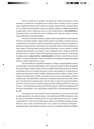 Deve-se recordar que as grandezas em questão são sempre mensuradas em termos
monetários. A produção ao ser agregada em uma variável síntese, o produto, envolve a soma de
coisas completamente distintas, como automóveis, laranjas, viagens de ônibus, consultas médicas,
etc. Ao se utilizar como denominador comum a sua expressão monetária, atividades distintas podem
ser adicionadas. O único cuidado que se deve ter é o de considerar apenas o valor adicionado em
cada etapa produtiva, que nada mais é do que a diferença entre o preço de venda e o valor dos
insumos adquiridos em certa etapa produtiva.
Os conceitos de família e empresa, os agentes econômicos proprietários, respectivamente,
dos fatores de produção trabalho e capital, também podem ser percebidos por ângulos distintos e
complementares. Eles refletem a posição funcional das pessoas dentro do processo econômico. O
dono de uma empresa pode ser (e efetivamente é) um consumidor de bens e serviços produzidos por
outras empresas. Da mesma forma, famílias podem produzir bens e serviços, atuando, no sentido
econômico aqui empregado, como empresas. Assim, o importante a reter é a função exercida pelos
indivíduos sociais no contexto concreto das transações que efetuam. Estas, por sua vez, têm sempre
uma dupla natureza: compra (oferta) e venda (demanda). Uma família vende (oferta) sua força de
trabalho, e compra (demanda) bens e serviços. As empresas, em contrapartida, compram (demandam)
trabalho, e vendem (ofertam) bens e serviços.
Para fixar melhor nossa identidade fundamental, verifique o exemplo hipotético expresso
nas tabelas abaixo. Na primeira tabela podemos observar que para se produzir cadeiras são utilizados
dois insumos básicos: madeira e tintas. Ambos são extraídos diretamente da natureza, de modo que
sua produção não envolve a aquisição de insumos em outros setores produtivos. As empresas que os
produzem precisam apenas mobilizar trabalho e capital para produzir a madeira e as tintas. Como a
madeira foi vendida ao preço de $100, sem nenhum custo com insumos intermediários, podemos
considerar que o valor adicionado (a “riqueza nova” produzida na economia) foi de $100. Lembre
que o valor adicionado é a diferença entre o valor de venda e o custo dos insumos intermediários
utilizados. O mesmo raciocínio se aplica às tintas, que foram vendidas por $50. Sem custos com
insumos, o valor adicionado nesta etapa foi de $50. Para produzir a cadeira foram adquiridos $150
em insumos intermediários. Como o preço final de venda foi $250, o valor adicionado nesta etapa foi
de $100.
O produto da economia foi de $250. Pela ótica do produto é a soma do valor adicionado
em cada etapa produtiva. Ou, alternativamente, o valor total produzido ($400) subtraindo-se o valor
dos insumos intermediários utilizados ($150). Se este procedimento não fosse feito e o produto
considerado fosse o valor total de $400 estaríamos diante de um problema de dupla contagem.
Madeira e tinta seriam contabilizados duas vezes, dando uma dimensão inadequada –
superdimensionada – para o fenômeno econômico concreto em consideração. Pela ótica do dispêndio,

204

 