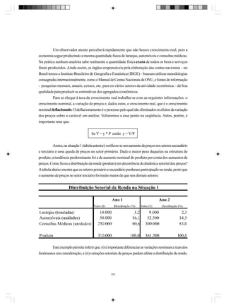Um observador atento perceberá rapidamente que não houve crescimento real, pois a
economia segue produzindo a mesma quantidade física de laranjas, automóveis e consultas médicas.
Na prática nenhum analista sabe realmente a quantidade física exata de todos os bens e serviços
finais produzidos. Ainda assim, os órgãos responsáveis pela elaboração das contas nacionais – no
Brasil temos o Instituto Brasileiro de Geografia e Estatística (IBGE) – buscam utilizar metodologias
consagradas internacionalmente, como o Manual de Contas Nacionais da ONU, e fontes de informação
– pesquisas mensais, anuais, censos, etc. para os vários setores da atividade econômica – de boa
qualidade para produzir as estimativas dos agregados econômicos.
Para se chegar à taxa de crescimento real trabalha-se com as seguintes informações: o
crescimento nominal, a variação de preços e, dados estes, o crescimento real, que é o crescimento
nominal deflacionado. O deflacionamento é o processo pelo qual são eliminados os efeitos da variação
dos preços sobre a variável em análise. Voltaremos a esse ponto na seqüência. Antes, porém, é
importante reter que:
Se Y = y * P então y = Y/P
Assim, na situação 1 (tabela anterior) verificou-se um aumento de preços nos setores secundário
e terciário e uma queda de preços no setor primário. Dado o maior peso daqueles na estrutura do
produto, a tendência predominante foi a de aumento nominal do produto por conta dos aumentos de
preços. Como ficou a distribuição da renda (produto) em decorrência da dinâmica setorial dos preços?
A tabela abaixo mostra que os setores primário e secundário perderam participação na renda, posto que
o aumento de preços no setor terciário foi muito maior do que nos demais setores.

Este exemplo permite inferir que: (i) é importante diferenciar as variações nominais e reais dos
fenômenos em consideração; e (ii) variações setoriais de preços podem afetar a distribuição da renda.

206

 