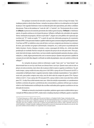 Em qualquer economia de mercado os preços tendem a variar ao longo do tempo. Tais
mudanças podem se dar de duas formas: variações nos preços relativos e/ou alterações no nível geral
de preços. Este segundo fenômeno é mais reconhecido pelos não especialistas, pois afeta o cotidiano
das pessoas. Trata-se da mudança no “custo de vida”, a “carestia”, etc. Tecnicamente dá-se o nome
de inflação ao processo de aumento persistente dos índices gerais de preço. Deflação é o fenômeno
oposto, de queda contínua no nível geral de preços. Inflação e deflação são calculados da seguinte
forma: instituições de pesquisa, oficiais ou privadas190, elegem um certo público-alvo (pessoas que
recebam até “X” renda na região “Y”) a partir do qual são elaboradas pesquisas de orçamento
familiar (POF). Estas procuram traduzir o padrão médio de gasto (consumo) daquele perfil populacional.
Com base na POF se estabelece uma cesta de bens e serviços compostos por dezenas (ou centenas)
de itens, que reunidos em grupos (alimentação, transporte, etc.), terão pesos na ponderação do
índice de preço. Assim, a banana, o tomate, a carne, a passagem de ônibus, etc., terão uma dada
ponderação no resultado final da variação do conjunto dos preços de um mês para outro. Note que,
neste intervalo de tempo, muitos bens e serviços estarão experimentando aumentos de preço, outros,
reduções, e, ainda, alguns permanecerão com os mesmos preços. Quanto mais próximo o padrão de
consumo de um indivíduo daquele verificado na média da população, mais este sentirá os efeitos da
inflação191.
As variações de preços relativos informam o quão “mais caro” ou “mais barato” um
determinado bem ou serviço está frente aos demais bens e serviços. Quanto mais estáveis são os
preços em uma economia, mais claros são os preços relativos para os agentes econômicos. Se, por
muito tempo, o preço médio de uma calça jeans é de $100 e o preço de um CD musical é de $25, o
consumidor se habituará a fazer o seguinte raciocínio: dada a restrição orçamentária (o “meu salário”)
neste mês, para poder comprar uma calça, terei de abrir mão da compra de quatro CDs. O preço
relativo é de 4:1. Caso o preço do CD caia para $10, o preço relativo entre esses dois bens subirá
para 10:1. A calça ficou relativamente mais cara. Além da restrição orçamentária, se considerarmos
também a estrutura de gostos e preferências dos consumidores, podemos afirmar que os preços
relativos são fundamentais na definição das escolhas realizadas pelos agentes econômicos em sua
alocação de recursos.
Voltando ao tema do crescimento no produto, podemos agora notar na tabela abaixo que a
variação do PIB da ordem de 20,8%, traduz tanto a mudança de preços (inflação), quanto a expansão
190

No Brasil destacam-se o IBGE, órgão oficial do governo federal, e a Fundação Getúlio Vargas, instituição privada.
Imagine dois indivíduos: um é vegetariano, outro tem uma destacada preferência por comer carne, de modo que seu gasto
individual com este bem supera a média da população. Se, em certo período de tempo, os aumentos na carne estiverem
“puxando” para cima a inflação, ao passo que os vegetais em geral tenham preços estáveis, então o indivíduo carnívoro se
sentirá ludibriado: a inflação estimada e amplamente anunciada nos meios de comunicação não traduziria seu custo de vida,
que estaria subindo acima da inflação. Já o vegetariano teria a sensação oposta.
191

207

 