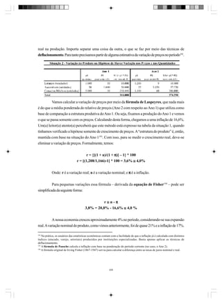 real na produção. Importa separar uma coisa da outra, o que se faz por meio das técnicas de
deflacionamento. Para tanto precisamos partir de alguma estimativa da variação de preços no período192.

Vamos calcular a variação de preços por meio da fórmula de Laspeyres, que nada mais
é do que a média ponderada do relativo de preços (Ano 2 com respeito ao Ano 1) que utiliza como
base de comparação a estrutura produtiva do Ano 1. Ou seja, fixamos a produção do Ano 1 e vemos
o que se passa somente com os preços. Calculando desta forma, chegamos a uma inflação de 16,6%.
Um(a) leitor(a) atento(a) perceberá que este método está expresso na tabela da situação 1, quando
tínhamos verificado a hipótese somente de crescimento de preços. A “estrutura do produto” é, então,
mantida com base na situação do Ano 1193. Com isso, para se medir o crescimento real, deve-se
eliminar a variação de preços. Formalmente, temos:
r = {[(1 + n)/(1 + π)] – 1} * 100
r = [(1,208/1,166)-1] * 100 = 3,6% ≅ 4,0%
Onde: r é a variação real; n é a variação nominal; e π é a inflação.
Para pequenas variações essa fórmula – derivada da equação de Fisher194 – pode ser
simplificada da seguinte forma:
r≅n-π
3,8% = 20,8% - 16,6% ≅ 4,0 %
A nossa economia cresceu aproximadamente 4% no período, considerando-se sua expansão
real. A variação nominal do produto, como vimos anteriormente, foi de quase 21% e a inflação de 17%.
192

Na prática, os usuários das estatísticas econômicas contam com a facilidade de que a inflação já é calculada com distintos
índices (atacado, varejo, setoriais) produzidos por instituições especializadas. Basta apenas aplicar as técnicas de
deflacionamento.
193
A fórmula de Paasche calcula a inflação com base na ponderação do período corrente (no caso, o Ano 2).
194
A fórmula original de Irving Fisher (1867-1947) servia para calcular a diferença entre as taxas de juros nominal e real.

208

 