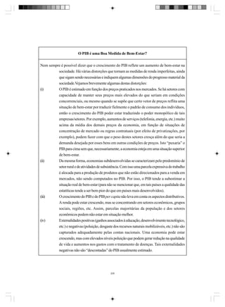 O PIB é uma Boa Medida de Bem-Estar?
Nem sempre é possível dizer que o crescimento do PIB reflete um aumento de bem-estar na
sociedade. Há várias distorções que tornam as medidas de renda imperfeitas, ainda
que sigam sendo necessárias e indiquem algumas dimensões do progresso material da
sociedade.Vejamos brevemente algumas destas distorções:
(i)
O PIB é estimado em função dos preços praticados nos mercados. Se há setores com
capacidade de manter seus preços mais elevados do que seriam em condições
concorrenciais, ou mesmo quando se supõe que certo vetor de preços reflita uma
situação de bem-estar por traduzir fielmente o padrão de consumo dos indivíduos,
então o crescimento do PIB poder estar traduzindo o poder monopólico de tais
empresas/setores. Por exemplo, aumentos de serviços (telefonia, energia, etc.) muito
acima da média dos demais preços da economia, em função de situações de
concentração de mercado ou regras contratuais (por efeito de privatizações, por
exemplo), podem fazer com que o peso destes setores cresça além do que seria a
demanda desejada por esses bens em outras condições de preços. Isto “puxaria” o
PIB para cima sem que, necessariamente, a economia esteja em uma situação superior
de bem-estar.
(ii)
Da mesma forma, economias subdesenvolvidas se caracterizam pelo predomínio de
setor rural e de atividades de subsistência. Com isso uma parcela expressiva do trabalho
é alocada para a produção de produtos que não estão direcionados para a venda em
mercados, não sendo computados no PIB. Por isso, o PIB tende a subestimar a

(iii)

(iv)

situação real de bem-estar (para não se mencionar que, em tais países a qualidade das
estatíticas tende a ser bem pior do que em países mais desenvolvidos).
O crescimento do PIB e do PIB per capita não leva em conta os aspectos distributivos.
A renda pode estar crescendo, mas se concentrando em setores econômicos, grupos
sociais, regiões, etc. Assim, parcelas majoritárias da população e dos setores
econômicos podem não estar em situação melhor.
Externalidades positivas (ganhos associados à educação, desenvolvimento tecnológico,
etc.) e negativas (poluição, desgaste dos recursos naturais mobilizáveis, etc.) não são
capturados adequadamente pelas contas nacionais. Uma economia pode estar
crescendo, mas com elevados níveis poluição que podem gerar redução na qualidade
de vida e aumentos nos gastos com o tratamento de doenças. Tais externalidades
negativas não são “descontadas” do PIB usualmente estimado.

209

 