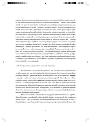 analíticos dos primeiros economistas em detrimento dos instrumentais analíticos modernos só pode
ser vista como uma manifestação de ignorância e primitivismo intelectual. Contudo – e este é o ponto
crucial – este desenvolvimento teórico-analítico não se deu em função da hegemonia cartesiana, mas,
num certo sentido, a despeito dela. Para que se entenda esta assertiva, as três próximas seções deste
capítulo inicial vão se voltar à apresentação dos alicerces mais gerais sobre os quais se erguem os três
grandes paradigmas da Ciência Econômica. Antes, porém, parece-nos necessário prevenir o leitor
para as dificuldades do percurso que se inicia. Apresentar os fundamentos das polêmicas que dividem
os economistas, contrapondo-os em três grandes grupos, antes mesmo de havermos apresentado o
instrumental analítico consensuado entre nós, tem um quê de “carroça na frente dos bois”. Em nossa
defesa, só podemos dizer que não há uma única porta para o ingresso na Economia, como não há
para o ingresso em qualquer ciência. Para o leitor que já teve algum contato com polêmicas de ordem
metodológica, a porta que agora abrimos será, muito provavelmente, a que vai lhe permitir seguir o
percurso do livro com o máximo de segurança e tranquilidade. Para outros, talvez seja melhor ir
direto para o capítulo segundo, e só retornar a esta discussão quando as repetidas referências às
nossas polêmicas internas despertarem o desejo de compreender seus fundamentos primeiros. Qualquer
que seja a opção, contudo, uma coisa deve ficar clara: as idéias apresentadas aqui buscam preparar
o leitor para a longa caminhada que se inicia. Mas elas só poderão ser plenamente assimiladas quando
tivermos atingido o ponto de chegada.
1.3 O NEOCLASSICISMO (OU: O CARTESIANISMO EM ECONOMIA)
O cartesianismo é um racionalismo extremado. Para Descartes, não se pode tomar como
verdade nada que não seja, rigorosa e indubitavelmente, racional. Mais do que isto: a existência
efetiva (por oposição à aparência de existência, ilusória e falsa) é função da racionalidade. Só o que
é racional é real. A máxima que empresta merecida fama ao grande filósofo francês – Penso
(raciocino, duvido, critico, analiso), logo (por conseqüência, então, só assim) existo (sou efetivo,
sou real) – já afirma esta prevalência do racional sobre o real. Mas ela ganha uma dimensão
rigorosamente geral na filosofia de Descartes, que se estrutura sobre a fé metafísica no caráter ordenado
do mundo. Para Descartes, a desordem, o desequilíbrio, o caos, só podem ser aparenciais. Eles não
são atributos das coisas mesmas: são impressões que atribuímos às coisas em função das limitações
de nossos sentidos e de nosso intelecto.
Mas se nossos sentidos e intelecto podem nos enganar, se forem bem treinados e regrados,
eles também podem nos conduzir à descoberta de relações lógicas e necessárias (vale dizer: verdadeiras)
entre as coisas. É o que se demonstra diuturnamente na Ciência mais desenvolvida de todas, a
Matemática (para a qual Descartes deu tantas contribuições), e cujo padrão analítico deve servir de

21

 