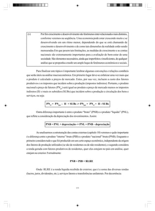(v)

Por fim crescimento e desenvolvimento são fenômenos inter-relacionados mais distintos,
conforme veremos na seqüência. Uma economia pode estar crescendo muito e se
desenvolvendo em um ritmo menor, dependendo do que se está chamando de
crescimento e desenvolvimento e de como tais dimensões da realidade estão sendo
mensuradas.Em que pesem tais limitações, as medidas de crescimento e as contas
nacionais são extremamente importantes para a avaliação do bem-estar de uma
sociedade. São elementos necessários, ainda que imperfeitos e insuficientes, de qualquer
análise que se proponha a medir um amplo leque de fenômenos econômicos e sociais.

Para finalizar este tópico é importante lembrar algumas convenções e relações contábeis
que serão úteis na análise macroeconômica. Em primeiro lugar deve-se enfatizar uma vez mais que
o produto é calculado a preços de mercado. Estes, por sua vez, incluem a custo dos fatores
produtivos e os impostos que incidem sobre a produção (impostos indiretos). Portanto, o produto
nacional a preço de fatores (PNpf) será igual ao produto a preço de mercado menos os impostos
indiretos (II) e mais os subsídios (SUBs) que incidem sobre a produção e circulação dos bens e
serviços, ou seja:
PNcf = PNpm – II + SUBs -> PNpm = PNcf + II - SUBs
Outra diferença importante é entre o produto “bruto” (PNB) e o produto “líquido” (PNL),
que reflete a consideração da depreciação dos investimentos. Assim:
PNB = PNL + depreciação -> PNL = PNB – depreciação
Ao analisarmos a estruturação das contas externas (capítulo 10) veremos o quão importante
é a diferença entre o produto “interno” bruto (PIB) e o produto “nacional” bruto (PNB). Enquanto o
primeiro considera tudo o que foi produzido em um certo espaço econômico, independente da origem
dos fatores de produção utilizados (se são de residentes ou de não-residentes), o segundo considera
a renda gerada com fatores produtivos de residentes, quer eles estejam no país em análise, quer
estejam no exterior. Formalmente:
PNB = PIB + RLRE
Onde: RLRE é a renda líquida recebida do exterior, que é a soma das diversas rendas
(lucros, juros, dividendos, etc.), serviços fatores e transferências unilaterais. Por decorrência:

210

 