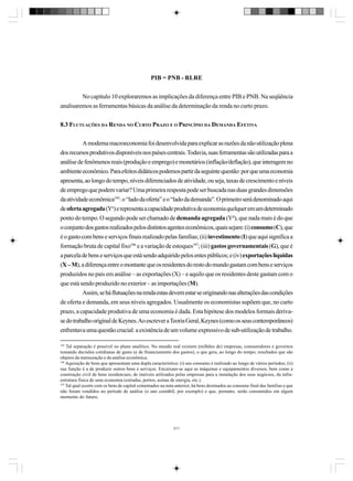 PIB = PNB - RLRE
No capítulo 10 exploraremos as implicações da diferença entre PIB e PNB. Na seqüência
analisaremos as ferramentas básicas da análise da determinação da renda no curto prazo.
8.3 FLUTUAÇÕES DA RENDA NO CURTO PRAZO E O PRINCÍPIO DA DEMANDA EFETIVA
A moderna macroeconomia foi desenvolvida para explicar as razões da não utilização plena
dos recursos produtivos disponíveis nos países centrais. Todavia, suas ferramentas são utilizadas para a
análise de fenômenos reais (produção e emprego) e monetários (inflação/deflação), que interagem no
ambiente econômico. Para efeitos didáticos podemos partir da seguinte questão: por que uma economia
apresenta, ao longo do tempo, níveis diferenciados de atividade, ou seja, taxas de crescimento e níveis
de emprego que podem variar? Uma primeira resposta pode ser buscada nas duas grandes dimensões
da atividade econômica195: o “lado da oferta” e o “lado da demanda”. O primeiro será denominado aqui
de oferta agregada (Yo) e representa a capacidade produtiva de economia quzlquer em um determinado
ponto do tempo. O segundo pode ser chamado de demanda agregada (Yd), que nada mais é do que
o conjunto dos gastos realizados pelos distintos agentes econômicos, quais sejam: (i) consumo (C), que
é o gasto com bens e serviços finais realizado pelas famílias; (ii) investimento (I) que aqui significa a
formação bruta de capital fixo196 e a variação de estoques197; (iii) gastos governamentais (G), que é
a parcela de bens e serviços que está sendo adquirido pelos entes públicos; e (iv) exportações líquidas
(X – M), a diferença entre o montante que os residentes do resto do mundo gastam com bens e serviços
produzidos no país em análise – as exportações (X) – e aquilo que os residentes deste gastam com o
que está sendo produzido no exterior – as importações (M).
Assim, se há flutuações na renda estas devem estar se originando nas alterações das condições
de oferta e demanda, em seus níveis agregados. Usualmente os economistas supõem que, no curto
prazo, a capacidade produtiva de uma economia é dada. Esta hipótese dos modelos formais derivase do trabalho original de Keynes. Ao escrever a Teoria Geral, Keynes (como os seus contemporâneos)
enfrentava uma questão crucial: a existência de um volume expressivo de sub-utilização de trabalho.
195

Tal separação é possível no plano analítico. No mundo real existem (milhões de) empresas, consumidores e governos
tomando decisões cotidianas de gasto (e de financiamento dos gastos), o que gera, ao longo do tempo, resultados que são
objetos da mensuração e da análise econômica.
196
Aquisição de bens que apresentam uma dupla característica: (i) seu consumo é realizado ao longo de vários períodos; (ii)
sua função é a de produzir outros bens e serviços. Encaixam-se aqui as máquinas e equipamentos diversos, bem como a
construção civil de bens residenciais, de imóveis utilizados pelas empresas para a instalação dos seus negócios, da infraestrutura física de uma economia (estradas, portos, usinas de energia, etc.).
197
Tal qual ocorre com os bens de capital comentados na nota anterior, há bens destinados ao consume final das famílias e que
não foram vendidos no período de análise (o ano contábil, por exemplo) e que, portanto, serão consumidos em algum
momento do futuro.

211

 