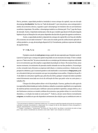 Havia, portanto, capacidade produtiva instalada (o nosso estoque de capital), mas um elevado
desemprego involuntário. Seu foco no “lado da demanda” é, por este prisma, uma contraposição à
análise da economia clássica, segundo a qual o desemprego involuntário não era um fenômeno
econômico importante. Ou melhor, o desemprego tenderia a se eliminar pelo “livre” jogo das forças
de mercado. Assim, é importante atentar para o fato de que o modelo aqui desenvolvido parte daquela
hipótese de que as flutuações de curto prazo dependem das decisões de gasto dos agentes econômicos.
Assim, a capacidade produtiva depende dos estoques de capital (K) e de força de trabalho
(N) existentes em um dado momento198, bem como do estado geral de conhecimento aplicado ao
esforço produtivo, ou seja, da tecnologia disponível (A). Formalmente, podemos expressar tal relação
da seguinte forma:
Yo = f (K, N, A)

(1)

O próprio conceito de curto prazo emerge a partir de uma suposição que é bastante razoável:
é possível esperar que o estoque de capital esteja dado em um momento do tempo. É bem verdade
que ao se “bater uma foto” de uma economia deve-se constatar que há inúmeras empresas realizando
novos investimentos que irão ampliar a capacidade de produção no futuro. Da mesma forma, nesse
mesmo momento, investimentos do passado estarão entrando em sua fase produtiva. A tecnologia
evolui, tornando mais eficientes as empresas individuais e o sistema econômico. Ainda assim, tal
perspectiva dinâmica, que é essencial quando se está analisando o crescimento no longo prazo, pode
ser colocada de lado por um momento sem que isso prejudique nossa análise. A hipótese de que K e
A são dados no curto prazo significa que, pela ótica da oferta, qualquer variação da renda ou produto
estará diretamente associada aos níveis de utilização do fator que pode variar no curto prazo, o
trabalho (N).
Choques de oferta podem afetar o nível da produção. Guerras, quebras de safra agrícola
(ou supersafras) determinadas por razões climáticas, reduções ou aumentos significativos no suprimento
de matérias-primas essenciais para viabilizar o processo produtivo (petróleo, energia elétrica, etc.)
são fenômenos externos ao mundo cotidiano da economia e que podem afetar, às vezes de forma
dramática, a evolução da renda no curto prazo199. Todavia, até por serem fatores normalmente
exógenos, na medida em que não dependem estritamente das relações que se estabelecem entre os

198

Em uma perspectiva dinâmica é importante lembrar que: (i) o estoque de capital hoje depende de decisões de investimento
realizadas no passado, descontando-se a depreciação; (ii) o estoque de mão de obra depende de fatores demográficos e
culturais, particularmente o crescimento da população.
199
“Choques” tecnológicos e “institucionais” são fatores do “lado da oferta” que afetam o crescimento da renda no longo
prazo. Aqui, estamos considerando tais elementos como sendo “dados” (sem variação) no curto prazo.

212

 
