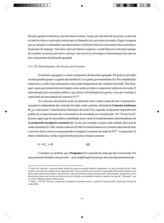 diversos agentes econômicos, eles são menos comuns. Assim, por esta linha de raciocínio, se não está
no lado da oferta a explicação central para as flutuações de curto prazo da renda, é lógico imaginar
que as variações na demanda é que determinam os distintos ritmos de crescimento das economias e
de geração de emprego. Vale dizer, salvo por fatores exógenos, a renda flutua no curto prazo porque
há variações na procura por bens e serviços. Isto nos leva a investigar os determinantes de cada um
dos componentes da demanda agregada.
8.3.1 Os Determinantes dos Gastos em Consumo
O consumo agregado é o maior componente da demanda agregada. Ele pode ser dividido
em dois grandes grupos: os gastos das famílias (C) e os gastos governamentais (G). Por simplificação
trataremos a variável governamental como sendo independente das variações da renda. Vale dizer,
aqui o gasto governamental será tratado como sendo um típico componente autônomo da renda. É
determinado pelo orçamento público, que define a distribuição dos gastos, e tem por restrição a
capacidade de arrecadação de impostos (T)200.
Já o consumo das famílias pode ser analisado como sendo a soma de dois componentes:
uma parte é independente das variações da renda, sendo, portanto, chamada de Consumo Autônomo
(CA); a outra parte é induzida pelas flutuações da renda. Esse segundo componente dependeria do
padrão de comportamento dos consumidores da sociedade em consideração. Na “Teoria Geral”
Keynes sugere que há uma relativa estabilidade nessa variável comportamental, denominada por ele
de propensão marginal a consumir (c). Assim, por exemplo, se para cada unidade adicional de
renda monetária ($ 1,00), oitenta centavos ($ 0,80) se transformarem em consumo adicional de bens
e serviços finais, teremos uma propensão a marginal a consumir da renda de 0,8201. A expressão (2)
abaixo sintetizaria a versão original de Keynes para a função consumo.
C = CA + cY

(2)

Considere-se, também, que a Poupança (S) é a parcela da renda que não é consumida. Em
uma economia fechada e sem governo – uma simplificação inicial que será relaxada posteriormente –

200

Além dos impostos, o governo pode fundar seus gastos tomando dinheiro emprestado, ou seja, emitindo dívida. Neste
sentido, o governo não se difere de um agente privado. O que é específico do governo é a capacidade adicional de financiar seus
gastos pela emissão da moeda de curso forçado, o que normalmente tende a gerar pressões inflacionárias. Atualmente, com a
maioria dos países convivendo com baixas taxas de inflação, as sociedades tendem a repudiar esse tipo de “tributação”, que
é o assim-chamado imposto inflacionário.
201
Onde: c= DC/DY. Ou seja, a propensão a marginal a consumir mostra a variação do consumo (DC) dada uma variação da
renda (DR).

213

 