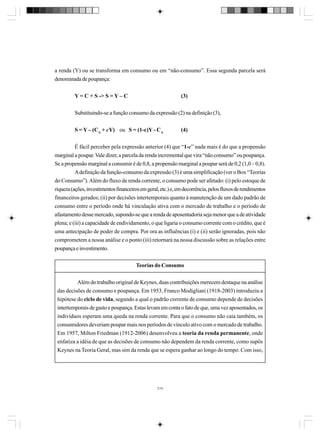 a renda (Y) ou se transforma em consumo ou em “não-consumo”. Essa segunda parcela será
denominada de poupança:
Y = C + S -> S = Y – C

(3)

Substituindo-se a função consumo da expressão (2) na definição (3),
S = Y – (CA + cY) ou S = (1-c)Y - CA

(4)

É fácil perceber pela expressão anterior (4) que “1-c” nada mais é do que a propensão
marginal a poupar. Vale dizer, a parcela da renda incremental que vira “não consumo” ou poupança.
Se a propensão marginal a consumir é de 0,8, a propensão marginal a poupar será de 0,2 (1,0 – 0,8).
A definição da função-consumo da expressão (3) é uma simplificação (ver o Box “Teorias
do Consumo”). Além do fluxo de renda corrente, o consumo pode ser afetado: (i) pelo estoque de
riqueza (ações, investimentos financeiros em geral, etc.) e, em decorrência, pelos fluxos de rendimentos
financeiros gerados; (ii) por decisões intertemporais quanto à manutenção de um dado padrão de
consumo entre o período onde há vinculação ativa com o mercado de trabalho e o período de
afastamento desse mercado, supondo-se que a renda de aposentadoria seja menor que a de atividade
plena; e (iii) a capacidade de endividamento, o que ligaria o consumo corrente com o crédito, que é
uma antecipação de poder de compra. Por ora as influências (i) e (ii) serão ignoradas, pois não
comprometem a nossa análise e o ponto (iii) retornará na nossa discussão sobre as relações entre
poupança e investimento.
Teorias do Consumo
Além do trabalho original de Keynes, duas contribuições merecem destaque na análise
das decisões de consumo e poupança. Em 1953, Franco Modigliani (1918-2003) introduziu a
hipótese do ciclo de vida, segundo a qual o padrão corrente de consumo depende de decisões
intertemporais de gasto e poupança. Estas levam em conta o fato de que, uma vez aposentados, os
indivíduos esperam uma queda na renda corrente. Para que o consumo não caia também, os
consumidores deveriam poupar mais nos períodos de vínculo ativo com o mercado de trabalho.
Em 1957, Milton Friedman (1912-2006) desenvolveu a teoria da renda permanente, onde
enfatiza a idéia de que as decisões de consumo não dependem da renda corrente, como supôs
Keynes na Teoria Geral, mas sim da renda que se espera ganhar ao longo do tempo. Com isso,

214

 