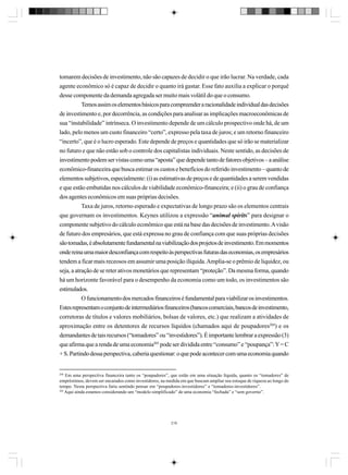 tomarem decisões de investimento, não são capazes de decidir o que irão lucrar. Na verdade, cada
agente econômico só é capaz de decidir o quanto irá gastar. Esse fato auxilia a explicar o porquê
desse componente da demanda agregada ser muito mais volátil do que o consumo.
Temos assim os elementos básicos para compreender a racionalidade individual das decisões
de investimento e, por decorrência, as condições para analisar as implicações macroeconômicas de
sua “instabilidade” intrínseca. O investimento depende de um cálculo prospectivo onde há, de um
lado, pelo menos um custo financeiro “certo”, expresso pela taxa de juros; e um retorno financeiro
“incerto”, que é o lucro esperado. Este depende de preços e quantidades que só irão se materializar
no futuro e que não estão sob o controle dos capitalistas individuais. Neste sentido, as decisões de
investimento podem ser vistas como uma “aposta” que depende tanto de fatores objetivos – a análise
econômico-financeira que busca estimar os custos e benefícios do referido investimento – quanto de
elementos subjetivos, especialmente: (i) as estimativas de preços e de quantidades a serem vendidas
e que estão embutidas nos cálculos de viabilidade econômico-financeira; e (ii) o grau de confiança
dos agentes econômicos em suas próprias decisões.
Taxa de juros, retorno esperado e expectativas de longo prazo são os elementos centrais
que governam os investimentos. Keynes utilizou a expressão “animal spirits” para designar o
componente subjetivo do cálculo econômico que está na base das decisões de investimento. A visão
de futuro dos empresários, que está expressa no grau de confiança com que suas próprias decisões
são tomadas, é absolutamente fundamental na viabilização dos projetos de investimento. Em momentos
onde reina uma maior desconfiança com respeito às perspectivas futuras das economias, os empresários
tendem a ficar mais receosos em assumir uma posição ilíquida. Amplia-se o prêmio de liquidez, ou
seja, a atração de se reter ativos monetários que representam “proteção”. Da mesma forma, quando
há um horizonte favorável para o desempenho da economia como um todo, os investimentos são
estimulados.
O funcionamento dos mercados financeiros é fundamental para viabilizar os investimentos.
Estes representam o conjunto de intermediários financeiros (bancos comerciais, bancos de investimento,
corretoras de títulos e valores mobiliários, bolsas de valores, etc.) que realizam a atividades de
aproximação entre os detentores de recursos líquidos (chamados aqui de poupadores204) e os
demandantes de tais recursos (“tomadores” ou “investidores”). É importante lembrar a expressão (3)
que afirma que a renda de uma economia205 pode ser dividida entre “consumo” e “poupança”: Y = C
+ S. Partindo dessa perspectiva, caberia questionar: o que pode acontecer com uma economia quando

204

Em uma perspectiva financeira tanto os “poupadores”, que estão em uma situação líquida, quanto os “tomadores” de
empréstimos, devem ser encarados como investidores, na medida em que buscam ampliar seu estoque de riqueza ao longo do
tempo. Nesta perspectiva faria sentindo pensar em “poupadores-investidores” e “tomadores-investidores”.
205
Aqui ainda estamos considerando um “modelo simplificado” de uma economia “fechada” e “sem governo”.

216

 