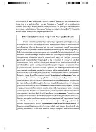 se retira parcela do poder de compra no circuito de criação de riqueza? Ora, quando uma parcela da
renda deixa de ser gasta com bens e serviços finais para ser “poupada”, cria-se uma lacuna na
demanda agregada que deve ser preenchida de alguma forma. Tal lacuna pode ser compreendida
como sendo a subutilização ou “desemprego” de recursos produtivos (Veja o Box “O Paradoxo da
Parcimônia e as Relações Entre Poupança e Investimento”).
O Paradoxo da Parcimônia e as Relações Entre Poupança e Investimento
O senso comum nos leva a crer que a poupança é algo intrinsecamente positivo. Até
porque quando se analisa este fenômeno pelo nível microeconômico parece ser insofismável que
um indivíduo que “abre mão do consumo hoje para poder consumir mais amanhã” estará em uma
situação melhor. A riqueza privada estaria desta forma diretamente ligada às decisões de poupança.
Todavia, no plano macroeconômico, emerge uma contradição. Se todos os agentes resolverem
reduzir seu consumo para poupar mais e não houver uma fonte compensatória de gasto, na forma
de investimentos, por exemplo, o nível de emprego e renda poderá cair. Este fato é chamado de
paradoxo da parcimônia. Fazer poupança pode ser algo positivo, tanto do ponto de vista individual
quanto agregado. Porém, também pode lançar a economia em uma situação de recessão. Há um
importante debate teórico e empírico sobre as relações entre poupança e investimento. Duas
posições se destacam: a tradição clássica (pré-keynesiana, mas também presente em abordagens
mais modernas) considera que é preciso haver poupança prévia para a realização de investimentos.
Baixos níveis prévios de poupança condenariam uma economia a ter baixos níveis de investimento.
Portanto, a relação de equilíbrio macroeconômico “investimento igual à poupança” deve ser
dar ex-ante. Keynes inverteu esta equação. Para ele, mais importante do que ter um volume
prévio de poupança seria criar condições de financiamento nos mercados financeiros, especialmente
por meio dos bancos (crédito bancário). Havendo fontes de financiamento, os investimentos
poderiam se viabilizar. Via efeito multiplicador a renda se expandiria em um nível superior à variação
original do investimento. Com um nível mais elevado de renda poderiam crescer tanto o consumo,
quanto a poupança. Os indivíduos com mais renda podem adquirir ativos financeiros emitidos
pelas empresas (ações, títulos de dívida, etc.). Desta forma, estariam poupando. Com estes recursos
as empresas melhorariam sua situação financeira por meio da mudança na estrutura de passivos.
Ou seja, o novo capital injetado nas empresas, em uma economia que está “mais próspera”, poderia
ser utilizado para honrar as dívidas (bancárias, por exemplo) assumidas no passado. Este é o
esquema simplificado do modelo financiamento-investmento-poupança-funding. O
financiamento viabiliza investimentos. Com mais renda há reestruturação do perfil das dívidas
(funding), melhorando a solvência das empresas. Note que a poupança também é fundamental

217

 