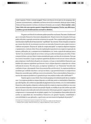 neste esquema. Porém, somente ex-post. Países com baixos níveis prévios de poupança não
estariam, necessariamente, condenados a ter baixos níveis de investimento, desde que sejam criadas
fontes de financiamento (via bancos de desenvolvimento, por exemplo). Para concluir: estas
duas visões são convergentes quanto à importância da poupança. Porém, suas diferenças
analíticas geram desdobramentos normativos distintos.
Os gastos com bens de investimento podem preencher essa lacuna. Para tanto é fundamental
que os mercados financeiros funcionem adequadamente. Há pelo menos três situações-limite que
podem dificultar a operação normal das economias de mercado. Para compreendê-las partiremos de
uma descrição simplificada do funcionamento “equilibrado” da economia. Nestas situações as empresas
que tomam decisões de investimento recorrem aos mercados financeiros para captar recursos e
viabilizar seus projetos. De posse de “poder de compra antecipado” as empresas adquirem máquinas
e equipamentos, realizam obras físicas de implantação/expansão de seus negócios (aquisição de
terrenos, edificações, etc.), contratam novos trabalhadores, etc. Assim, a parcela da renda que estava
“de fora” do circuito de criação de novos bens e serviços acaba retornando para esta esfera. O nãoconsumo de bens e serviços finais é contra-arrestado pelo gasto com bens de investimento. Para que
isso ocorra é necessário: (i) que as empresas capitalistas decidam investir em um volume suficiente
para compensar a insuficiência de gastos em consumo; e (ii) que os intermediários financeiros, que
também são empresas capitalistas que buscam o lucro, estejam dispostos a emprestar um volume
suficiente de recursos. Nos dois casos, as empresas “produtivas” e as “financeiras” deverão estar
confiantes de que o desempenho futuro da economia lhes será favorável. As empresas produtivas
acreditam que venderão mais bens e serviços no futuro, o que permitirá honrar os compromissos
financeiros assumidos para viabilizar os novos investimentos. Para os intermediários financeiros, o
sucesso das empresas produtivas é a garantia de que suas próprias rendas serão viabilizadas206.
Vejamos agora os casos-limite. Esse circuito poupança-investimento pode não se completar
caso: 1) as empresas produtivas estejam dispostas a se endividar, porém os intermediários financeiros,
que estão líquidos, não confiem na capacidade de pagamento de seus clientes; e/ou 2) os intermediários
financeiros estão líquidos e dispostos a adiantar poder de compra às empresas produtivas, mas essas
não se encontram dispostas a assumir uma posição ilíquida, na medida em que não confiam que serão
capazes de gerar uma renda adicional suficientemente robusta para garantir o pagamento de seus
compromissos e a remuneração do seu próprio capital; e/ou 3) os poupadores finais podem deixar de
confiar na capacidade dos intermediários financeiros em garantir liquidez, rentabilidade e
conversibilidade às suas aplicações, o que levaria a um movimento de liquidação de posições207.
206
207

Lembre que as dívidas das empresas produtivas são a fonte das rendas do setor financeiro.
Venda de ativos (ações, títulos de dívida, etc.), saque de depósitos à vista e à prazo, etc.

218

 