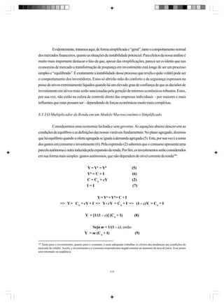 Evidentemente, tratamos aqui, de forma simplificada e “geral”, tanto o comportamento normal
dos mercados financeiros, quanto as situações de instabilidade potencial. Para efeitos da nossa análise é
muito mais importante destacar o fato de que, apesar das simplificações, parece ser evidente que nas
economias de mercado a transformação de poupança em investimento está longe de ser um processo
simples e “equilibrado”. É exatamente a instabilidade desse processo que revela o quão volátil pode ser
o comportamento dos investidores. Estes só abrirão mão do conforto e da segurança expressos na
posse de ativos extremamente líquidos quando há um elevado grau de confiança de que as decisões de
investimento em ativos reais serão sancionadas pela geração de retornos econômicos robustos. Estes,
por sua vez, não estão na esfera de controle direto das empresas individuais – por maiores e mais
influentes que estas possam ser – dependendo de forças econômicas muito mais complexas.
8.3.3 O Multiplicador da Renda em um Modelo Macroeconômico Simplificado
Consideremos uma economia fechada e sem governo. As equações abaixo descrevem as
condições de equilíbrio e as definições das nossas variáveis fundamentais. No plano agregado, dizemos
que há equilíbrio quando a oferta agregada se iguala à demanda agregada (5). Esta, por sua vez é a soma
dos gastos em consumo e investimento (6). Pela expressão (2) sabemos que o consumo apresenta uma
parcela autônoma e outra induzida pela expansão da renda. Por fim, os investimentos serão considerados
em sua forma mais simples: gastos autônomos, que não dependem do nível corrente da renda208.
Y = Yo = Yd
Yd = C + I
C = CA + cY
I=I

(5)
(6)
(2)
(7)

Y = Yo = Yd = C + I
=> Y = CA + cY + I => Y - cY = CA + I => (1 – c)Y = CA + I
Y = [1/(1 – c)] (CA + I)

(8)

Seja m = 1/(1 – c), então
Y = m (CA + I)
(9)
208

Tanto para o investimento, quanto para o consumo, é mais adequado trabalhar os efeitos das mudanças nas condições do
mercado de crédito. Assim, o investimento e o consumo responderiam negativamente ao aumento da taxa de juros. Esse ponto
será retomado na seqüência.

219

 