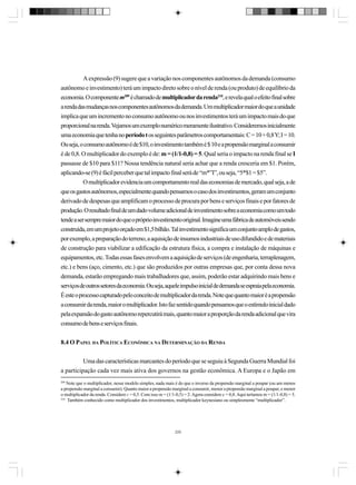 A expressão (9) sugere que a variação nos componentes autônomos da demanda (consumo
autônomo e investimento) terá um impacto direto sobre o nível de renda (ou produto) de equilíbrio da
economia. O componente m209 é chamado de multiplicador da renda210, e revela qual o efeito final sobre
a renda das mudanças nos componentes autônomos da demanda. Um multiplicador maior do que a unidade
implica que um incremento no consumo autônomo ou nos investimentos terá um impacto mais do que
proporcional na renda. Vejamos um exemplo numérico meramente ilustrativo. Consideremos inicialmente
uma economia que tenha no período t os seguintes parâmetros comportamentais: C = 10 + 0,8 Y; I = 10.
Ou seja, o consumo autônomo é de $10, o investimento também é $ 10 e a propensão marginal a consumir
é de 0,8. O multiplicador do exemplo é de: m = (1/1-0,8) = 5. Qual seria o impacto na renda final se I
passasse de $10 para $11? Nossa tendência natural seria achar que a renda cresceria em $1. Porém,
aplicando-se (9) é fácil perceber que tal impacto final será de “m*”I”, ou seja, “5*$1 = $5”.
O multiplicador evidencia um comportamento real das economias de mercado, qual seja, a de
que os gastos autônomos, especialmente quando pensamos o caso dos investimentos, geram um conjunto
derivado de despesas que amplificam o processo de procura por bens e serviços finais e por fatores de
produção. O resultado final de um dado volume adicional de investimento sobre a economia como um todo
tende a ser sempre maior do que o próprio investimento original. Imagine uma fábrica de automóveis sendo
construída, em um projeto orçado em $1,5 bilhão. Tal investimento significa um conjunto amplo de gastos,
por exemplo, a preparação do terreno, a aquisição de insumos industriais de uso difundido e de materiais
de construção para viabilizar a edificação da estrutura física, a compra e instalação de máquinas e
equipamentos, etc. Todas essas fases envolvem a aquisição de serviços (de engenharia, terraplenagem,
etc.) e bens (aço, cimento, etc.) que são produzidos por outras empresas que, por conta dessa nova
demanda, estarão empregando mais trabalhadores que, assim, poderão estar adquirindo mais bens e
serviços de outros setores da economia. Ou seja, aquele impulso inicial de demanda se espraia pela economia.
É este o processo capturado pelo conceito de multiplicador da renda. Note que quanto maior é a propensão
a consumir da renda, maior o multiplicador. Isto faz sentido quando pensamos que o estímulo inicial dado
pela expansão do gasto autônomo repercutirá mais, quanto maior a proporção da renda adicional que vira
consumo de bens e serviços finais.
8.4 O PAPEL DA POLÍTICA ECONÔMICA NA DETERMINAÇÃO DA RENDA
Uma das características marcantes do período que se seguiu à Segunda Guerra Mundial foi
a participação cada vez mais ativa dos governos na gestão econômica. A Europa e o Japão em
209

Note que o multiplicador, nesse modelo simples, nada mais é do que o inverso da propensão marginal a poupar (ou um menos
a propensão marginal a consumir). Quanto maior a propensão marginal a consumir, menor a propensão marginal a poupar, e menor
o multiplicador da renda. Considere c = 0,5. Com isso m = (1/1-0,5) = 2. Agora considere c = 0,8. Aqui teríamos m = (1/1-0,8) = 5.
210
Também conhecido como multiplicador dos investimentos, multiplicador keynesiano ou simplesmente “multiplicador”.

220

 