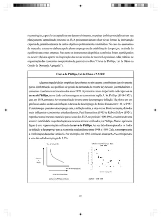 reconstrução, a periferia capitalista em desenvolvimento, os países do bloco socialista com seu
planejamento centralizado e mesmo os EUA procuraram desenvolver novas formas de intervenção
capazes de garantir o alcance de certos objetivos politicamente constituídos. No caso das economias
de mercado, tratava-se da busca pelo pleno emprego ou da estabilização dos preços, ou ainda do
equilíbrio nas contas externas. Para tanto os instrumentos da política econômica foram aperfeiçoados
ou desenvolvidos a partir da inspiração das novas teorias de recorte keynesiano e das práticas de
organização das economias nos períodos de guerra (ver o Box “Curva de Phillips, Lei de Okun e a
Gestão da Demanda Agregada”).
Curva de Phillips, Lei de Okun e NAIRU
Algumas regularidades empíricas descobertas no pós-guerra contribuíram decisivamente
para a conformação das políticas de gestão da demanda de recorte keynesiano que traduziram o
consenso econômico até meados dos anos 1970. A primeira e mais importante está expressa na
curva de Phillips, nome dado em homenagem ao economista inglês A. W. Phillips (1914-1975),
que, em 1958, constatou haver uma relação inversa entre desemprego e inflação. Ele plotou em um
gráfico os dados da taxa de inflação e da taxa de desemprego do Reino Unido entre 1861 e 1957.
Constatou que quando o desemprego caia, a inflação subia, e vice-versa. Posteriormente, dois dos
mais influentes economistas estadunidenses, Paul Samuelson (1915) e Robert Solow (1924),
reproduziram o mesmo exercício para o caso dos EUA no período 1900-1960, encontrando uma
sensível estabilidade naquela relação nos mesmos termos verificados por Phillips. Abaixo a primeira
figura é uma representação estilizada da curva de Phillips. Ao seu lado foram plotados os dados
de inflação e desemprego para a economia estadunidense entre 1948 e 1969. Cada ponto representa
a combinação daquelas variáveis. Por exemplo, em 1969 a inflação anual de 6,2% correspondeu
a uma taxa de desemprego de 3,5%.

221

 