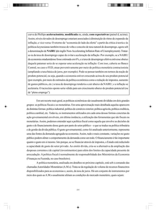 curva de Phillips aceleracionista, modificada ou, ainda, com expectativas (painel d, acima).
Assim, níveis elevados de desemprego estariam associados à diminuição do ritmo de expansão da
inflação, e vice-versa. O retorno da “economia do lado da oferta” a partir da crítica à teoria e às
políticas keynesianas também trouxe de volta o conceito de taxa natural de desemprego, agora sob
a denominação de NAIRU (do inglês Non-Accelerating Inflation Rate of Unemployment). Tratarse-ia da taxa de desemprego capaz de evitar a aceleração da inflação. Por exemplo, se a NAIRU
da economia estadunidense fosse estimada em 6%, e a taxa de desemprego efetiva estivesse abaixo
daquele patamar seria de se esperar uma aceleração na inflação. Com isso, caberia ao Banco
Central, no caso o FED, atuar preventivamente por meio de política monetária contracionista
(ampliando a taxa básica de juros, por exemplo). Pode-se pensar também em termos da noção de
produto potencial, ou seja, quando a economia estiver crescendo acima do seu produto potencial
(por exemplo, por meio de estímulos da política econômica como a redução de impostos, aumento
de gastos públicos, etc.) a taxa de desemprego tenderia a cair abaixo da NAIRU, e a inflação se
aceleraria. O raciocínio oposto seria válido para um crescimento abaixo do produto potencial (ou
de “pleno emprego”).
Em um recorte mais geral, as políticas econômicas são usualmente divididas em dois grandes
grupos: as políticas fiscais e as monetárias. Em uma aproximação mais detalhada aquelas aparecem
de distintas formas: política industrial, política de comércio exterior, política agrícola, política creditícia,
política cambial, etc. Todavia, os instrumentos utilizados em cada uma dessas formas concretas da
ação governamental envolvem, em última instância, a utilização das ferramentas que são fiscais ou
monetárias. Assim, podemos entender aqui a política fiscal como aquela que envolve as decisões de
gasto e de financiamento desse gasto por parte do setor público – o que se traduz na política tributária
e de gestão da dívida pública. O gasto governamental, como foi analisado anteriormente, representa
uma das fontes da demanda agregada na economia. Assim, tudo o mais constante, variações no gasto
público podem afetar o comportamento da demanda como um todo. O financiamento é tão importante
quanto o gasto em si mesmo. Isto porque, ao se financiar através de impostos, o Estado está reduzindo
a capacidade de gasto do setor privado. Ao emitir dívida, cria-se a alternativa da ampliação das
despesas correntes e de capital (investimentos) para além dos limites da capacidade presente de
arrecadação. A política fiscal é normalmente de responsabilidade dos Ministérios da Economia
(Finanças ou Fazenda, no caso brasileiro).
A política monetária, analisada em detalhes no próximo capítulo, está sob o comando das
chamadas Autoridades Monetárias (A.M.s). Trata-se da regulação do volume de recursos financeiros
disponibilizados para as economias e, assim, da taxa de juros. Há um conjunto de instrumentos por
meio dos quais as A.M.s usualmente afetam as condições do mercado monetário, quais sejam:

223

 