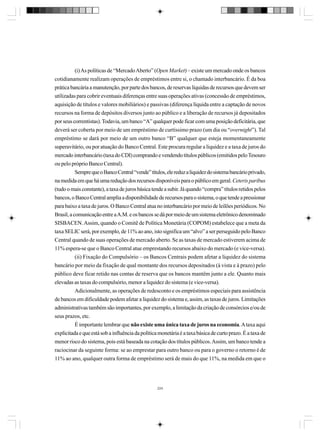 (i) As políticas de “Mercado Aberto” (Open Market) – existe um mercado onde os bancos
cotidianamente realizam operações de empréstimos entre si, o chamado interbancário. É da boa
prática bancária a manutenção, por parte dos bancos, de reservas líquidas de recursos que devem ser
utilizadas para cobrir eventuais diferenças entre suas operações ativas (concessão de empréstimos,
aquisição de títulos e valores mobiliários) e passivas (diferença líquida entre a captação de novos
recursos na forma de depósitos diversos junto ao público e a liberação de recursos já depositados
por seus correntistas). Todavia, um banco “A” qualquer pode ficar com uma posição deficitária, que
deverá ser coberta por meio de um empréstimo de curtíssimo prazo (um dia ou “overnight”). Tal
empréstimo se dará por meio de um outro banco “B” qualquer que esteja momentaneamente
superavitário, ou por atuação do Banco Central. Este procura regular a liquidez e a taxa de juros do
mercado interbancário (taxa do CDI) comprando e vendendo títulos públicos (emitidos pelo Tesouro
ou pelo próprio Banco Central).
Sempre que o Banco Central “vende” títulos, ele reduz a liquidez do sistema bancário privado,
na medida em que há uma redução dos recursos disponíveis para o público em geral. Ceteris paribus
(tudo o mais constante), a taxa de juros básica tende a subir. Já quando “compra” títulos retidos pelos
bancos, o Banco Central amplia a disponibilidade de recursos para o sistema, o que tende a pressionar
para baixo a taxa de juros. O Banco Central atua no interbancário por meio de leilões periódicos. No
Brasil, a comunicação entre a A.M. e os bancos se dá por meio de um sistema eletrônico denominado
SISBACEN. Assim, quando o Comitê de Política Monetária (COPOM) estabelece que a meta da
taxa SELIC será, por exemplo, de 11% ao ano, isto significa um “alvo” a ser perseguido pelo Banco
Central quando de suas operações de mercado aberto. Se as taxas de mercado estiverem acima de
11% espera-se que o Banco Central atue emprestando recursos abaixo do mercado (e vice-versa).
(ii) Fixação do Compulsório – os Bancos Centrais podem afetar a liquidez do sistema
bancário por meio da fixação de qual montante dos recursos depositados (à vista e à prazo) pelo
público deve ficar retido nas contas de reserva que os bancos mantêm junto a ele. Quanto mais
elevadas as taxas do compulsório, menor a liquidez do sistema (e vice-versa).
Adicionalmente, as operações de redesconto e os empréstimos especiais para assistência
de bancos em dificuldade podem afetar a liquidez do sistema e, assim, as taxas de juros. Limitações
administrativas também são importantes, por exemplo, a limitação da criação de consórcios e/ou de
seus prazos, etc.
É importante lembrar que não existe uma única taxa de juros na economia. A taxa aqui
explicitada e que está sob a influência da política monetária é a taxa básica de curto prazo. É a taxa de
menor risco do sistema, pois está baseada na cotação dos títulos públicos. Assim, um banco tende a
raciocinar da seguinte forma: se ao emprestar para outro banco ou para o governo o retorno é de
11% ao ano, qualquer outra forma de empréstimo será de mais do que 11%, na medida em que o

224

 