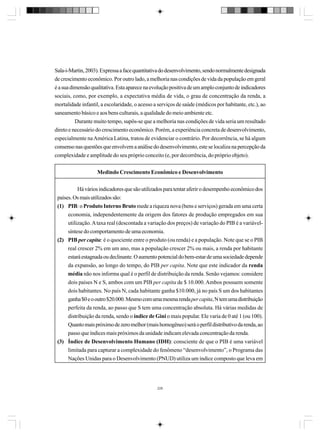 Sala-i-Martin, 2003). Expressa a face quantitativa do desenvolvimento, sendo normalmente designada
de crescimento econômico. Por outro lado, a melhoria nas condições de vida da população em geral
é a sua dimensão qualitativa. Esta aparece na evolução positiva de um amplo conjunto de indicadores
sociais, como, por exemplo, a expectativa média de vida, o grau de concentração da renda, a
mortalidade infantil, a escolaridade, o acesso a serviços de saúde (médicos por habitante, etc.), ao
saneamento básico e aos bens culturais, a qualidade do meio ambiente etc.
Durante muito tempo, supôs-se que a melhoria nas condições de vida seria um resultado
direto e necessário do crescimento econômico. Porém, a experiência concreta de desenvolvimento,
especialmente na América Latina, tratou de evidenciar o contrário. Por decorrência, se há algum
consenso nas questões que envolvem a análise do desenvolvimento, este se localiza na percepção da
complexidade e amplitude do seu próprio conceito (e, por decorrência, do próprio objeto).
Medindo Crescimento Econômico e Desenvolvimento
Há vários indicadores que são utilizados para tentar aferir o desempenho econômico dos
países. Os mais utilizados são:
(1) PIB: o Produto Interno Bruto mede a riqueza nova (bens e serviços) gerada em uma certa
economia, independentemente da origem dos fatores de produção empregados em sua
utilização. A taxa real (descontada a variação dos preços) de variação do PIB é a variávelsíntese do comportamento de uma economia.
(2) PIB per capita: é o quociente entre o produto (ou renda) e a população. Note que se o PIB
real crescer 2% em um ano, mas a população crescer 2% ou mais, a renda por habitante
estará estagnada ou declinante. O aumento potencial do bem-estar de uma sociedade depende
da expansão, ao longo do tempo, do PIB per capita. Note que este indicador da renda
média não nos informa qual é o perfil de distribuição da renda. Senão vejamos: considere
dois países N e S, ambos com um PIB per capita de $ 10.000. Ambos possuem somente
dois habitantes. No país N, cada habitante ganha $10.000, já no país S um dos habitantes
ganha $0 e o outro $20.000. Mesmo com uma mesma renda per capita, N tem uma distribuição
perfeita da renda, ao passo que S tem uma concentração absoluta. Há várias medidas de
distribuição da renda, sendo o índice de Gini o mais popular. Ele varia de 0 até 1 (ou 100).
Quanto mais próximo de zero melhor (mais homogêneo) será o perfil distributivo da renda, ao
passo que índices mais próximos da unidade indicam elevada concentração da renda.
(3) Índice de Desenvolvimento Humano (IDH): consciente de que o PIB é uma variável
limitada para capturar a complexidade do fenômeno “desenvolvimento”, o Programa das
Nações Unidas para o Desenvolvimento (PNUD) utiliza um índice composto que leva em

226

 