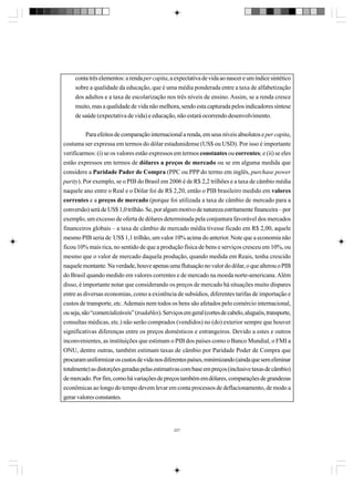 conta três elementos: a renda per capita, a expectativa de vida ao nascer e um índice sintético
sobre a qualidade da educação, que é uma média ponderada entre a taxa de alfabetização
dos adultos e a taxa de escolarização nos três níveis de ensino. Assim, se a renda cresce
muito, mas a qualidade de vida não melhora, sendo esta capturada pelos indicadores síntese
de saúde (expectativa de vida) e educação, não estará ocorrendo desenvolvimento.
Para efeitos de comparação internacional a renda, em seus níveis absolutos e per capita,
costuma ser expressa em termos do dólar estadunidense (US$ ou USD). Por isso é importante
verificarmos: (i) se os valores estão expressos em termos constantes ou correntes; e (ii) se eles
estão expressos em termos de dólares a preços de mercado ou se em alguma medida que
considere a Paridade Pader de Compra (PPC ou PPP do termo em inglês, purchase power
parity). Por exemplo, se o PIB do Brasil em 2006 é de R$ 2,2 trilhões e a taxa de câmbio média
naquele ano entre o Real e o Dólar foi de R$ 2,20, então o PIB brasileiro medido em valores
correntes e a preços de mercado (porque foi utilizada a taxa de câmbio de mercado para a
conversão) será de US$ 1,0 trilhão. Se, por algum motivo de natureza estritamente financeira – por
exemplo, um excesso de oferta de dólares determinada pela conjuntura favorável dos mercados
financeiros globais – a taxa de câmbio de mercado média tivesse ficado em R$ 2,00, aquele
mesmo PIB seria de US$ 1,1 trilhão, um valor 10% acima do anterior. Note que a economia não
ficou 10% mais rica, no sentido de que a produção física de bens e serviços cresceu em 10%, ou
mesmo que o valor de mercado daquela produção, quando medida em Reais, tenha crescido
naquele montante. Na verdade, houve apenas uma flutuação no valor do dólar, o que alterou o PIB
do Brasil quando medido em valores correntes e de mercado na moeda norte-americana. Além
disso, é importante notar que considerando os preços de mercado há situações muito díspares
entre as diversas economias, como a existência de subsídios, diferentes tarifas de importação e
custos de transporte, etc. Ademais nem todos os bens são afetados pelo comércio internacional,
ou seja, são “comercializáveis” (tradables). Serviços em geral (cortes de cabelo, aluguéis, transporte,
consultas médicas, etc.) não serão comprados (vendidos) no (do) exterior sempre que houver
significativas diferenças entre os preços domésticos e estrangeiros. Devido a estes e outros
inconvenientes, as instituições que estimam o PIB dos países como o Banco Mundial, o FMI a
ONU, dentre outras, também estimam taxas de câmbio por Paridade Poder de Compra que
procuram uniformizar os custos de vida nos diferentes países, minimizando (ainda que sem eliminar
totalmente) as distorções geradas pelas estimativas com base em preços (inclusive taxas de câmbio)
de mercado. Por fim, como há variações de preços também em dólares, comparações de grandezas
econômicas ao longo do tempo devem levar em conta processos de deflacionamento, de modo a
gerar valores constantes.

227

 