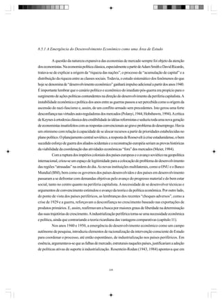 8.5.1 A Emergência do Desenvolvimento Econômico como uma Área de Estudo
A questão da natureza expansiva das economias de mercado sempre foi objeto da atenção
dos economistas. Na economia política clássica, especialmente a partir de Adam Smith e David Ricardo,
tratava-se de explicar a origem da “riqueza das nações”, o processo de “acumulação de capital” e a
distribuição da riqueza entre as classes sociais. Todavia, o estudo sistemático dos fenômenos do que
hoje se denomina de “desenvolvimento econômico” ganhará impulso adicional a partir dos anos 1940.
É importante lembrar que o cenário político e econômico do imediato pós-guerra era propício para o
surgimento de ações políticas contundentes na direção do desenvolvimento da periferia capitalista. A
instabilidade econômica e política dos anos entre as guerras passou a ser percebida como a origem da
ascensão do nazi-fascismo e, assim, de um conflito armado sem precedentes. Isto gerou uma forte
desconfiança nas virtudes auto-reguladoras dos mercados (Polanyi, 1944, Hobsbawm, 1994). A crítica
de Keynes à ortodoxia clássica deu credibilidade às idéias reformistas e seduziu toda uma nova geração
de economistas insatisfeitos com as respostas convencionais ao grave problema do desemprego. Havia
um otimismo com relação à capacidade de se alocar recursos a partir de prioridades estabelecidas no
plano político. O planejamento central soviético, a resposta de Roosevelt à crise estadunidense, o bem
sucedido esforço de guerra dos aliados ocidentais e a reconstrução européia seriam as provas históricas
da viabilidade da coordenação das atividades econômicas “fora” dos mercados (Meier, 1984).
Com a ruptura dos impérios coloniais dos países europeus e o avanço soviético na geopolítica
internacional, criou-se um espaço de legitimidade para a colocação do problema do desenvolvimento
das regiões “atrasadas” na ordem do dia. As novas instituições multilaterais, como a ONU e o Banco
Mundial (BM), bem como os governos dos países desenvolvidos e dos países em desenvolvimento
passaram a se defrontar com demandas objetivas pelo avanço do progresso material e do bem estar
social, tanto no centro quanto na periferia capitalista. A necessidade de se desenvolver técnicas e
argumentos de convencimento estimulou o avanço da teoria e da política econômica. Por outro lado,
do ponto de vista dos países periféricos, as lembranças dos recentes “choques adversos”, como a
crise de 1929 e a guerra, reforçavam a desconfiança no crescimento baseado nas exportações de
produtos primários. E, assim, reafirmavam a busca por maiores graus de liberdade na determinação
das suas trajetórias de crescimento. A industrialização periférica torna-se uma necessidade econômica
e política, ainda que contrariando a teoria ricardiana das vantagens comparativas (capítulo 11).
Nos anos 1940 e 1950, a emergência do desenvolvimento econômico como um campo
autônomo de pesquisa, introduziu elementos de racionalização da intervenção consciente do Estado
para coordenar o processo, até então espontâneo, de industrialização nos países periféricos. Em
essência, argumentava-se que as falhas de mercado, estruturais naqueles países, justificariam a adoção
de políticas ativas de suporte à industrialização. Rosentein-Rodan (1943, 1984) apontava que em

228

 