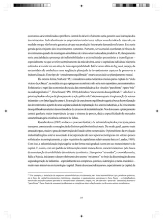 economias descentralizadas o problema central do desenvolvimento seria garantir a coordenação dos
investimentos. Individualmente os empresários tenderiam a refrear suas decisões de inversão, na
medida em que não haveria garantias de que sua produção futura teria demanda suficiente. Esta seria
gerada pelo conjunto dos investimentos correntes. Portanto, seria crucial coordenar os blocos de
investimento quando da montagem simultânea de vários setores da cadeia produtiva. O planejamento
seria crucial dada a presença de indivisibilidades e externalidades pecuniárias e tecnológicas –
especialmente no que se refere ao treinamento da mão de obra, onde o capitalista individual não teria
estímulos a investir em um ativo de baixa apropriabilidade. Isto levaria a idéia do big push, ou seja, da
necessidade de estabelecer uma seqüência planejada de investimentos capazes de promover a
industrialização. Este tipo de “crescimento equilibrado” estaria associado ao planejamento estatal.
Da mesma forma, Nurkse (1953) considerava estes elementos cruciais para a ruptura do “ciclo
vicioso da pobreza”, na medida em que o progresso econômico não seria nem espontâneo, nem automático.
Enfatizando o papel das economias de escala, das externalidades e dos vínculos “para frente” e para “trás”
na cadeia produtiva212, Hirschman (1958, 1981) defendia o “crescimento desequilibrado”, vale dizer: a
priorização dos esforços de planejamento e ação política do Estado no suporte à implantação de setores
industriais com fortes ligações entre si. Se a noção de crescimento equilibrado sugeria a busca de coordenação
dos investimentos a partir de uma seqüência ideal de implantação dos setores industriais, a de crescimento
desequilibrado remeteria à descontinuidade do processo de industrialização. Nos dois casos, o planejamento
central ganharia maior importância do que o sistema de preços, dada a especificidade de mercados
caracterizados pela existência estrutural de falhas.
Gerschenkron (1962) analisou o processo histórico de industrialização dos principais países
europeus, constatando a emergência de distintos padrões institucionais. De modo geral, quanto mais
atrasado o país, maior o grau de intervenção do Estado sobre os mercados. O pioneirismo da revolução
industrial inglesa esteve associado à incorporação de inovações tecnológicas em setores pouco
sofisticados tecnologicamente, e cujos requisitos de capital eram relativamente baixos (Landes, 1969).
Com isso, a industrialização inglesa pôde se dar forma mais gradual e com um uso menos intensivo de
capital. E, assim, com um padrão de intervenção estatal menos direto, caracterizado mais pela busca
da manutenção da estabilidade do ambiente econômico. Já os países “atrasados”, como Alemanha,
Itália e Rússia, iniciaram o desenvolvimento dos setores “modernos” no bojo da disseminação de uma
segunda geração de indústrias – especialmente nos complexos químico, siderúrgico e metal-mecânico –
muito mais intensivas em tecnologia e capital. Diante da escassez de recursos, especialmente de capital, da

212

Por exemplo, a instalação de empresas automobilísticas cria demanda para bens intermediários (aço, produtos químicos,
etc.), bens de capital (componentes eletrônicos, máquinas e equipamentos, autopeças) e bens finais – os trabalhadores
envolvidos naqueles setores passarão a consumir mais alimentos, roupas, etc. Os vínculos “para trás” (insumos) diversos e
“para frente” (bens finais de consumo) evidenciam as complexas inter-relações entre os diversos setores econômicos.

229

 