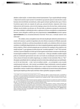PARTE I – TEORIA ECONÔMICA

adendos e relativizações - no interior desta corrente de pensamento. É que a aquela definição restringe
o objeto da Economia à ação racional. Se entendemos que parcela expressiva das decisões e ações
humanas não são definidas racionalmente, então aquela restrição significaria dizer que a Ciência
Econômica ignora todo um conjunto de ações que, presumivelmente, impactam sobre temas
indissociáveis da Economia, como nível de emprego, preços dos diversos bens, renda nacional,
inflação, taxa de câmbio, taxa de juros, etc. De outro lado, se adotamos a perspectiva cartesiana de
que a única realidade é a definida pela razão e a aplicamos de forma conseqüente ao comportamento
humano, somos obrigados a admitir que este comportamento é essencialmente racional e apenas
aparencialmente (e/ou circunstancialmente) irracional. Neste caso, a restrição anterior seria
irrelevante11.
Na verdade, a única conseqüência mais relevante da aplicação radical do cartersianismo ao
estudo da Economia é a perda de importância dos dois últimos momentos do Método anunciado
anteriormente, referidos ao confronto das predições do modelo com a dinâmica efetiva do sistema
econômico e à redefinição daquele primeiro com vistas à conquista de patamares superiores de consistência
teórico-empírica. Afinal, a primeira pergunta que um cartesiano faz a qualquer crítica empírica a um
modelo racional12 é: que segurança eu tenho de que esta “ocorrência aparente” é “real”? Ele é racional;
vale dizer, é possível identificar as razões que levaram agentes maximizantes a tomarem as decisões que
levaram àquele resultado? Em caso positivo – e só neste caso – o fato que contradita o modelo original
pode ser considerado rigorosamente real e deve ser levado em consideração como instrumento de
crítica e desenvolvimento do modelo original (que, na verdade, foi mal construído). Mas se o “fato”
discrepante e perturbador não tiver explicação racional só existem duas explicações para sua manifestação:
ou ele foi mal observado – e não é real em nenhum sentido –, ou corresponde a uma exceção
estatisticamente irrelevante – não é normal, sua realidade é fugaz, insubsistente, carente de qualquer
significação. Em qualquer destes dois últimos casos, o que se exige do cientista é que ele ignore o
(pseudo)fato e retome o modelo inicial, redefinindo as condições de seu teste de forma suficientemente
rigorosa para impedir que observações mal feitas voltem a perturbar o progresso científico13.
11

Na verdade, nem se trataria de uma restrição efetiva: se for verdade que, dadas as “regras do jogo social”, e excetuadas as
patologias e as excepcionalidades estatisticamente irrelevantes, toda a decisão e ação humana é racional-maximizante, vale
dizer, se for verdade que todos estão normalmente “tratando de levar vantagem em tudo”, então a Economia se torna a Ciência
(da ação) Humana por excelência.
12
Por “crítica empírica a um modelo racional” queremos significar a sistematização de um conjunto de ocorrências empíricas
que - por serem contraditórias com as previsões derivadas da hipótese de que os agentes seriam maximizadores e estritamente
racionais - são utilizadas para a crítica negativa e a recusa do referido modelo.
13
Vale observar que, por mais estranho que este preceito possa parecer ao não-cientista (e, mesmo, a muitos cientistas, que
têm percepções fantasiosas de suas práticas reais), existem fortes e sólidos argumentos em sua defesa. É muito mais difícil
fazer observações e levantar informações válidas do que usualmente se pensa. Os cientistas agiriam levianamente se abrissem
mão de teorias bem estruturadas no plano lógico, e que lhes orientam as práticas de pesquisa, debate e teste, apenas porque
alguns resultados observados (cuja qualidade é sempre objeto de dúvida) negassem validade ao modelo. Voltaremos a esta
questão no Capítulo Segundo.

23

 