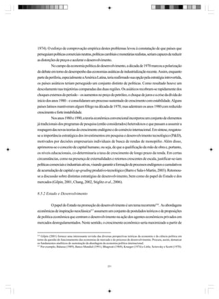 1974). O esforço de comprovação empírica destes problemas levou à constatação de que países que
perseguiam políticas comerciais neutras, políticas cambiais e monetárias realistas, seriam capazes de reduzir
as distorções de preços e acelerar o desenvolvimento.
No campo da economia política do desenvolvimento, a década de 1970 marcou a polarização
do debate em torno do desempenho das economias asiáticas de industrialização recente. Assim, enquanto
parte da periferia, especialmente a América Latina, teria reafirmado sua opção pela estratégia introvertida,
os países asiáticos teriam perseguido um conjunto distinto de políticas. Como resultado houve um
descolamento nas trajetórias comparadas das duas regiões. Os asiáticos recobram-se rapidamente dos
choques externos do período – os aumentos no preço do petróleo, o choque de juros e a crise da dívida do
início dos anos 1980 – e consolidaram um processo sustentado de crescimento com estabilidade. Alguns
países latinos mantiveram algum fôlego na década de 1970, mas adentram os anos 1980 com reduzido
crescimento e forte instabilidade.
Nos anos 1980 e 1990, a teoria econômica convencional incorporou um conjunto de elementos
já tradicionais dos programas de pesquisa (então considerados) heterodoxos e que passam a assumir a
roupagem das novas teorias do crescimento endógeno e do comércio internacional. Em síntese, resgatouse a importância estratégica dos investimentos em pesquisa e desenvolvimento tecnológico (P&D),
motivados por decisões empresariais individuais de busca de rendas de monopólio. Além disso,
aprimorou-se o conceito de capital humano, ou seja, de que a qualificação da mão de obra e, portanto,
os níveis educacionais, co-determinaria a taxa de crescimento de longo prazo da renda. Em certas
circunstâncias, como na presença de externalidades e retornos crescentes de escala, justificar-se-iam
políticas comerciais e industriais ativas, visando garantir a formação de processos endógenos e cumulativos
de acumulação de capital e up-grading produtivo-tecnológico (Barro e Sala-i-Martin, 2003). Retomouse a discussão sobre distintas estratégias de desenvolvimento, bem como do papel do Estado e dos
mercados (Gilpin, 2001, Chang, 2002, Stiglitz et al., 2006).
8.5.2 Estado e Desenvolvimento
O papel do Estado na promoção do desenvolvimento é um tema recorrente216. As abordagens
econômicas de inspiração neoclássica217 assumem um conjunto de postulados teóricos e de proposições
de política econômica que centram o desenvolvimento na ação dos agentes econômicos privados em
mercados desregulamentados. Neste sentido, o crescimento econômico seria maximizado a partir de

216

Gilpin (2001) fornece uma interessante revisão das diversas perspectivas teóricas da economia e da ciência política em
torno da questão do funcionamento das economias de mercado e do processo de desenvolvimento. Procura, assim, demarcar
os fundamentos analíticos de sustentação da abordagem da economia política internacional.
217
Por exemplo, Balassa (1989), Banco Mundial (1991), Bhagwati (1969), Krueger (1974) e Little, Scitovsky e Scottt (1970).

231

 