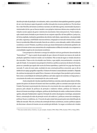 decisões privadas de produção e investimento, onde a concorrência intercapitalista garantiria a geração
de um vetor de preços capaz de garantir a melhor alocação dos recursos produtivos. Por trás disso
há a visão filosófica do homem econômico racional, um indivíduo egoísta, maximizador de prazer e
minimizador de dor, que ao buscar atender a seus próprios interesses detona uma complexa teia de
relações sociais capazes de gerar o máximo de crescimento e bem estar possíveis. Neste mundo, a
ação estatal estaria limitada ao provimento de um conjunto específico de bens públicos: justiça (ou,
de forma ampliada, instituições garantidoras dos direitos individuais, especialmente, o da propriedade
privada); segurança; estabilidade macroeconômica; integração ao mercado internacional; e, onde
houver reconhecidas falhas de mercado, bens de uso coletivo, como educação, saúde e infra-estrutura
econômica e social. Portanto, as políticas sociais que atuam diretamente na dimensão qualitativa do
desenvolvimento teriam uma característica de complementar as falhas de mercado e/ou compensar as
externalidades negativas do crescimento econômico.
Uma perspectiva alternativa emerge de tradições teóricas geralmente denominadas de
“heterodoxas”218. Aqui se parte da percepção de que o desenvolvimento nos marcos do modo de
produção capitalista é instável e tende a ser excludente. Não se trata de negar as virtudes alocativas
dos mercados. Trata-se sim, de entender seus limites, o que amplia, necessariamente, o escopo de
ação do Estado. Ao incorporar uma perspectiva histórica e política ao processo de desenvolvimento,
passa-se a entender que aquele não ocorre de forma espontânea, a partir do livre jogo das forças de
mercado. É, antes de mais nada, resultado de uma construção política consciente, que se dá no
âmbito de um espaço geográfico específico. O desenvolvimento é essencialmente cumulativo. Depende
da contínua incorporação de capital físico e humano e de tecnologia à base produtiva pré-existente;
bem como a consolidação de instituições públicas e privadas capazes de sustentar, no longo prazo, o
crescimento da renda com a manutenção de certa coesão social.
Assim, do ponto de vista das experiências históricas concretas, tanto dos países desenvolvidos,
quanto dos países em desenvolvimento mais bem sucedidos, pôde-se constatar uma ação ativa dos
Estados Nacionais na promoção dos interesses do crescimento dos seus capitais privados, o que
passava pela adoção de políticas de proteção à indústria infante, políticas de fomento ao
desenvolvimento tecnológico endógeno, políticas de distribuição de renda e conhecimento (reforma
agrária, educação fundamental e superior, formação de centros de pesquisa e tecnologia, saneamento
básico, estruturação de redes de proteção social e de saúde etc.), políticas comerciais estratégicas,
políticas fiscais e creditícias, etc. O recorte da ação estatal não passaria pela mera identificação de
falhas de mercado. Mas sim, na busca da construção de bases econômicas, sociais e políticas capazes
de direcionar o desenvolvimento em um sentido pré-definido. Ao negar a existência de virtudes
218

Para uma resenha teórica e histórica, ver, por exemplo, Amsden (1989), Wade (1990), Zysman (1983) e Chang (2002).

232

 