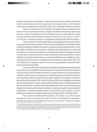intrínsecas dos mercados auto-regulados, e ao perceber o desenvolvimento enquanto um fenômeno
histórico marcado pela assimetria (crescente) de poder entre agentes e nações, a visão heterodoxa
sinaliza para uma agenda propositiva de políticas efetivas para a superação do subdesenvolvimento.
Todavia, cabe enfatizar que há uma importante convergência teórica na percepção de que o
desenvolvimento é um processo cumulativo e complexo. Pressupõe o crescimento da renda ao longo
do tempo e a melhoria na qualidade de vida dos membros de uma certa coletividade. Nem sempre
estas duas dimensões ocorrem de forma simultânea. Não são raros os casos em que se verifica o
convívio entre o crescimento econômico e a desigualdade na distribuição dos frutos do progresso.
A teoria econômica convencional sempre enfatizou a dimensão quantitativa do desenvolvimento,
ou seja, a questão do crescimento econômico. Este era visto como um fenômeno real associado à expansão
do estoque de capital por trabalhador. Na teoria do crescimento neoclássica (modelo de Solow e Swan),
por exemplo, a tecnologia era um fator exógeno e as instituições não se faziam presentes. As novas teorias
do crescimento, em suas versões neoclássica e neo-schumpeteriana, passaram a incorporar a tecnologia
com uma variável resultante de decisões de empresas operando em mercados imperfeitos, sujeitas a
rendimentos crescentes de escala. Introduziu-se o conceito de capital humano, o que estabeleceu um nexo
de longo prazo entre o crescimento e a qualidade da mão-de-obra (Barro e Sala-i-Martin, 2003). Com
isso, fortaleceram-se os argumentos normativos favoráveis aos gastos públicos em educação, saúde e
pesquisa e desenvolvimento (P&D).
A nova economia institucionalista explorou a importância dos aspectos extramercado na geração
do desenvolvimento. A qualidade das instituições passou a ser destacada. Onde há maior corrupção, há
menor crescimento. Onde os contratos são honrados e os mercados financeiros são mais bem regulados,
o ambiente econômico torna-se mais amigável aos investimentos privados. Para além dos aspectos da
teoria, a experiência histórica nos remete a pensar no caráter assimétrico e não espontâneo do processo de
desenvolvimento (Gerschenkron, 1962, Landes, 1969, Chang, 2002). E, por conseqüência, nos elementos
que tornaram alguns países vencedores e outros perdedores. Não parece haver exemplo de país que tenha
sido capaz de desenvolver-se somente sobre as forças privadas de mercado. Em maior ou menor grau, a
interação entre mercado e política sempre se fez presente. E, quanto mais atrasado o processo nacional de
modernização com relação às trajetórias históricas de países-líderes, mais necessários os esforços
politicamente conscientes de construção do desenvolvimento (Shapiro e Taylor, 1990, Gilpin, 2001).
Entre os países de industrialização retardatária, como o Brasil, os casos de sucesso são
apontados mais como exceções do que a regra. Os esforços de substituição de importações e
promoção de exportações, em modelos mais ou menos market-friendly219, tenderam (e tendem) a
219

Termo adotado para designar as políticas de não intervenção do Estado nos mercados. As decisões privadas deveriam se
basear exclusivamente em preços livremente determinados pelas forças de mercado. Os governos deveriam se limitar a prover
bens públicos como justiça, segurança e estabilidade macroeconômica. Eventualmente poderiam atuar na provisão de bens
com elevada geração de externalidades positivas, como educação, tecnologia e saúde.

233

 