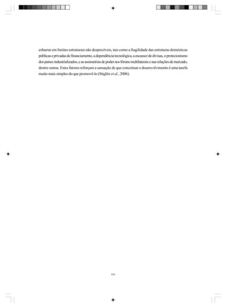 esbarrar em limites estruturais não desprezíveis, tais como a fragilidade das estruturas domésticas
públicas e privadas de financiamento, a dependência tecnológica, a escassez de divisas, o protecionismo
dos países industrializados, e as assimetrias de poder nos fóruns multilaterais e nas relações de mercado,
dentre outras. Estes fatores reforçam a sensação de que conceituar o desenvolvimento é uma tarefa
muito mais simples do que promovê-lo (Stiglitz et al., 2006).

234

 