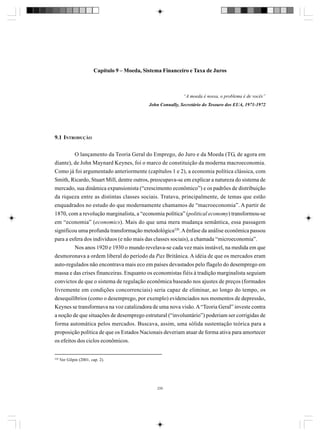 Capítulo 9 – Moeda, Sistema Financeiro e Taxa de Juros

“A moeda é nossa, o problema é de vocês”
John Connally, Secretário do Tesouro dos EUA, 1971-1972

9.1 INTRODUÇÃO
O lançamento da Teoria Geral do Emprego, do Juro e da Moeda (TG, de agora em
diante), de John Maynard Keynes, foi o marco de constituição da moderna macroeconomia.
Como já foi argumentado anteriormente (capítulos 1 e 2), a economia política clássica, com
Smith, Ricardo, Stuart Mill, dentre outros, preocupava-se em explicar a natureza do sistema de
mercado, sua dinâmica expansionista (“crescimento econômico”) e os padrões de distribuição
da riqueza entre as distintas classes sociais. Tratava, principalmente, de temas que estão
enquadrados no estudo do que modernamente chamamos de “macroeconomia”. A partir de
1870, com a revolução marginalista, a “economia política” (political economy) transformou-se
em “economia” (economics). Mais do que uma mera mudança semântica, essa passagem
significou uma profunda transformação metodológica220. A ênfase da análise econômica passou
para a esfera dos indivíduos (e não mais das classes sociais), a chamada “microeconomia”.
Nos anos 1920 e 1930 o mundo revelava-se cada vez mais instável, na medida em que
desmoronava a ordem liberal do período da Pax Britânica. A idéia de que os mercados eram
auto-regulados não encontrava mais eco em países devastados pelo flagelo do desemprego em
massa e das crises financeiras. Enquanto os economistas fiéis à tradição marginalista seguiam
convictos de que o sistema de regulação econômica baseado nos ajustes de preços (formados
livremente em condições concorrenciais) seria capaz de eliminar, ao longo do tempo, os
desequilíbrios (como o desemprego, por exemplo) evidenciados nos momentos de depressão,
Keynes se transformava na voz catalizadora de uma nova visão. A “Teoria Geral” investe contra
a noção de que situações de desemprego estrutural (“involuntário”) poderiam ser corrigidas de
forma automática pelos mercados. Buscava, assim, uma sólida sustentação teórica para a
proposição política de que os Estados Nacionais deveriam atuar de forma ativa para amortecer
os efeitos dos ciclos econômicos.

220

Ver Gilpin (2001, cap. 2).

235

 