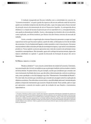 A tradição inaugurada por Keynes trabalha com a centralidade do conceito de
“economia monetária”, na qual a gestão da riqueza se dá em um ambiente onde há incerteza
quanto aos resultados temporais das decisões privadas, o que cria espaço para a busca racional
de proteção através da manutenção de ativos financeiros líquidos. A contrapartida dessa
dinâmica é a criação de lacunas na procura por ativos reprodutíveis e, conseqüentemente,
uma queda na demanda por trabalho. Assim, o desemprego involuntário não só era admitido,
como explicado, em última instância, por fatores fora dos limites estreitos do mercado de
trabalho.
Assim, a moeda e a organização dos sistemas financeiros passaram a ocupar um lugar
especial nas teorias que buscaram explicar, a partir de então, as flutuações no nível de atividade
das economias. Um elo fundamental ligando os lados monetário e real é a taxa de juros. Este preço
macroeconômico afeta as decisões privadas de acumulação de riqueza, o que incluí os investimentos
produtivos. Nesse capítulo se procura apresentar uma visão não exaustiva dos principais temas
monetários contemporâneos. São retomados, agora sob o enfoque da macroeconomia, alguns dos
tópicos trabalhados no capítulo 7, quando da discussão da formação de preços dos ativos
financeiros.
9.2 MOEDA: ORIGENS E FUNÇÕES
Moeda ou dinheiro221 é um conceito central dentro do estudo da Economia. Entretanto,
sua conceituação não é trivial, na medida em que as principais tradições teóricas tendem a tratá-la
de forma distinta. No plano teórico, há, por exemplo, escolas que consideram que a moeda é um
mero instrumento facilitador das trocas, que não afeta a determinação das variáveis econômicas
reais, como a produção e o nível de emprego (veja o box “Monetarismo e Neutralidade da Moeda”).
Por outro lado, há correntes que consideram que a moeda tem um papel central na explicação da
dinâmica econômica. Para além desse recorte teórico, uma dificuldade adicional é introduzida pela
própria evolução dos instrumentos que exercem a função de moeda. Nesse sentido, optou-se aqui
por apresentar o conceito de moeda a partir da evolução de suas funções e instrumentos
representativos.

221

Em geral, a literatura se refere ao termo “moeda” para expressar o instrumento utilizado para a liquidação de contratos em
uma economia mercantil. O termo dinheiro pode aparecer, de forma indistinta, com um sinônimo de moeda, ou de forma mais
estrita, como sendo o instrumento de uso cotidiano para as transações econômicas. Assim, moeda seria uma denominação
mais geral, e o dinheiro (as notas representativas e as moedas metálicas) algo mais específico, que estaria representando em
certo período e local as funções atribuídas à moeda. Para efeitos deste livro estaremos normalmente utilizando as expressões
moeda e dinheiro como sinônimos. Todavia, quando for necessário para efeitos de rigor conceitual, poderemos demarcar os
limites de cada termo.

236

 
