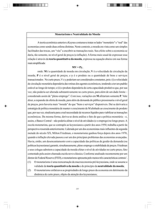 Monetarismo e Neutralidade da Moeda
A teoria econômica anterior a Keynes costumava tratar os lados “monetário” e “real” das
economias como sendo duas esferas distintas. Neste contexto, a moeda era vista como um simples
facilitador das trocas, um “véu” a encobrir as transações reais. Seu efeito sobre a economia se
daria, tão somente, no nível geral de preços (a inflação). A forma mais usual de expressar essa
relação é através da teoria quantitativa da moeda, expressa na equação abaixo em sua forma
mais simplificada:
MV = Py,
onde: M é a quantidade de moeda em circulação; V é a velocidade de circulação da
moeda; P é o nível geral de preços; e y é o produto ou a quantidade de bens e serviços
transacionados. No curto prazo, V e y poderiam ser considerados constantes, pois: (i) a velocidade
de circulação monetária dependeria das rotinas dos agentes econômicos, tendendo a ter um padrão
estável ao longo do tempo; e (ii) o produto dependeria de certa capacidade produtiva que, por sua
vez, não poderia ser alterada substantivamente no curto prazo, para além de um dado limite –
considerado assim de “pleno emprego”. Com isso, variações em M afetariam somente P. Vale
dizer, a expansão da oferta de moeda, para além da demanda do público pressionaria o nível geral
de preços, pois haveria mais “moeda” do que “bens e serviços” disponíveis. Daí se derivaria a
estratégia de política monetária de manter o crescimento de M alinhado ao crescimento do produto
que, por sua vez, sinalizaria para a real necessidade de recursos líquidos para viabilizar as transações
econômicas. Da mesma forma, deriva-se desta análise o fato de que a política monetária – e,
assim, o Banco Central – não poderia afetar o nível de atividades (e o emprego) no longo prazo. A
escola monetarista, que se contrapôs ao keynesianos a partir dos anos 1950, trabalha a partir da
perspectiva resumida anteriormente. Liderada por um dos economistas mais influentes da segunda
metade do século XX, Milton Friedman, o monetarismo ganhou força depois dos anos 1970,
quando a inflação elevada passou a ser um dos principais problemas das economias avançadas.
Havia, então, um desencantamento com a capacidade das políticas de gestão da demanda (ou
políticas keynesianas) garantir, simultaneamente, pleno emprego e estabilidade de preços. Friedman
e seus colegas admitem a capacidade da moeda efetar o nível de atividades no curto prazo, fato
contestado pela assim-chamada escola novo-clássica. Conforme analisado recentemente por um
diretor do Federal Reserve (FED), o monetarismo apresenta pelo menos três características centrais1.
(1) O monetarismo é uma reencarnação da macroeconomia pré-keynesiana, onde se assume a
validade da teoria quantitativa da moeda e do princípio da neutralidade da moeda;
(2) O monetarismo enfatizava as propriedades de longo prazo da economia em detrimento da
dinâmica de curto prazo, objeto da atenção dos keynesianos;

237

 