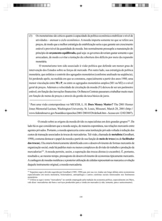 (3)

Os monetaristas são céticos quanto à capacidade da política econômica estabilizar o nível de
atividades – atenuar o ciclo econômico. A moeda importa somente no que se refere aos
preços, de modo que a melhor estratégia de estabilização seria a que garante um crescimento
estável e previsível da quantidade de moeda. Isto normalmente pressupõe a manutenção do
princípio do orçamento equilibrado, qual seja: os governos deveriam gastar somente o que
arrecadam, de modo a evitar a tentação da cobertura dos déficits por meio da expansão
monetária.
O monetarismo tem sido associado à visão política que defende um menor grau de
intervenção dos Estados sobre as forças de mercado. Por outro lado, sua estratégia de política
monetária, que enfatiza o controle dos agregados monetários (conforme analisado na seqüência),
foi perdendo apelo, na medida em que se constatou, especialmente a partir dos anos 1980, uma
menor vinculação entre M e P, ou entre os agregados monetários amplos (M1 ou M2) e o nível
geral de preços. Ademais a velocidade de circulação da moeda (V) deixou de ser um parâmetro
estável, em função das inovações financeiras. Os Bancos Centrais passaram a trabalhar muito mais
em função de metas de preços e através da gestão da taxa básica de juros.

1

Para uma visão contemporânea ver MEYER, L. H. Does Money Matter? The 2001 Homer
Jones Memorial Lecture, Washington University, St. Louis, Missouri, March 28, 2001 (http://
www.federalreserve.gov/boarddocs/speeches/2001/20010328/default.htm - Acesso em 12/02/2007).
O estudo sobre as origens da moeda divide os especialistas em dois grandes grupos222. De
lado há os que consideram que a moeda surgiu, de maneira espontânea, nas relações mercantis entre
agentes privados. Portanto, a moeda apareceria como uma instituição privada voltada à redução dos
custos de transação associados às trocas de mercadorias. Tal visão, chamada de metalista (Goodhart,
1998), costuma destacar o papel da moeda a partir de sua função de meio de troca (ou de facilitador
das trocas). Ela estaria historicamente identificada com o desenvolvimento de formas mercantis de
organização social, onde há padrões mais ou menos complexos de divisão do trabalho e produção de
mercadorias223. A moeda permite, assim, a superação das trocas diretas (o escambo). É, portanto,
resultado e, ao mesmo tempo, pressuposto do desenvolvimento de economias tipicamente mercantis.
A cunhagem de moedas metálicas e a posterior utilização de cédulas representativas marcaria a evolução
daquele instrumento original, a moeda-mercadoria.
222

Seguimos aqui a divisão sugerida por Goodhart (1989, 1998) que, por sua vez, traduz um longo debate entre economistas
especializados em teoria monetária, historiadores, antropólogos e outros cientistas sociais interessados nos fenômenos
monetários.
223
Utiliza-se aqui o termo “mercadoria” no sentido empregado pela tradição da economia política, especialmente em Marx,
vale dizer: mercadorias são bens e serviços produzidos para a venda em mercados (e não, somente, para o autoconsumo).

238

 