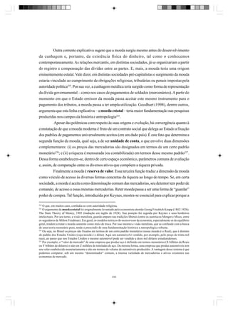 Outra corrente explicativa sugere que a moeda surgiu mesmo antes do desenvolvimento
da cunhagem e, portanto, da existência física do dinheiro, tal como o conhecemos
contemporaneamente. As relações mercantis, em distintas sociedades, já se organizariam a partir
do registro e compensação das dívidas entre as partes. E, mais, a moeda teria uma origem
eminentemente estatal. Vale dizer, em distintas sociedades pré-capitalistas o surgimento da moeda
estaria vinculado ao cumprimento de obrigações religiosas, tributárias ou penais impostas pela
autoridade política224. Por sua vez, a cunhagem metálica teria surgido como forma de representação
da dívida governamental – como nos casos de pagamentos de soldados (mercenários). A partir do
momento em que o Estado emissor da moeda passa aceitar este mesmo instrumento para o
pagamento dos tributos, a moeda passa a ter ampla utilização. Goodhart (1998), dentre outros,
argumenta que esta linha explicativa – a moeda estatal – teria maior fundamentação nas pesquisas
produzidas nos campos da história e antropologia225.
Apesar das polêmicas com respeito às suas origens e evolução, há convergência quanto à
constatação de que a moeda moderna é fruto de um contrato social que delega ao Estado a fixação
dos padrões de pagamentos universalmente aceitos (em um dado país). É este fato que determina a
segunda função da moeda, qual seja, a de ser unidade de conta, o que envolve duas dimensões
complementares: (i) os preços das mercadorias são designados em termos de um certo padrão
monetário226; e (ii) a riqueza é mensurada (ou contabilizada) em termos desse mesmo padrão227.
Dessa forma estabelecem-se, dentro de certo espaço econômico, parâmetros comuns de avaliação
e, assim, de comparação entre os diversos ativos que compõem a riqueza privada.
Finalmente a moeda é reserva de valor. Essa terceira função traduz a dimensão da moeda
como veículo de acesso às diversas formas concretas da riqueza ao longo do tempo. Se, em certa
sociedade, a moeda é aceita como denominação comum das mercadorias, seu detentor tem poder de
comando, de acesso a essas mesmas mercadorias. Reter moeda passa a ser uma forma de “guardar”
poder de compra. Tal função, introduzida por Keynes, mostra-se essencial para explicar porque a
224

O que, em muitos caos, confudia-se com autoridade religiosa.
O argumento da moeda estatal foi originalmente levantado pelo economista alemão Georg Friedrich Knapp (1842-1926).
The State Theory of Money, 1905 (tradução em inglês de 1924). Sua posição foi seguida por Keynes e seus herdeiros
intelectuais. Por seu turno, a visão metalista, guarda amparo nas tradições liberais (entre os austríacos Menger e Mises, entre
os seguidores de Milton Friedman). Em geral, os modelos teóricos do mainstream da economia, especialmente os de equilíbrio
geral, tendem a tratar a moeda somente como meio de troca. Por isso mesmo a visão metalista, que se confunde com a busca
de uma teoria monetária pura, tende a prescindir de uma fundamentação histórica e antropológica robusta.
226
Ou seja, no Brasil os preços são fixados em termos de um certo padrão monetário (nossa moeda é o Real), que é distinto
do padrão dos Estados Unidos (cuja moeda é o dólar). Aqui um automóvel é vendido, por exemplo, pelo preço de trinta mil
reais, ao passo que nos Estados Unidos o mesmo automóvel pode ser vendido a doze mil dólares estadunidenses.
227
Por exemplo, o “valor de mercado” de uma empresa que produz aço é definido em termos monetários (X bilhões de Reais
ou Y bilhões de dólares) e não em Z milhões de toneladas de aço. Da mesma forma, uma empresa que produz automóveis tem
seu valor estabelecido monetariamente e não em termos do volume de automóveis produzidos. A vantagem desse sistema é que
podemos comparar, sob um mesmo “denominador” comum, a imensa variedade de mercadorias e ativos existentes nas
economias de mercado.
225

239

 