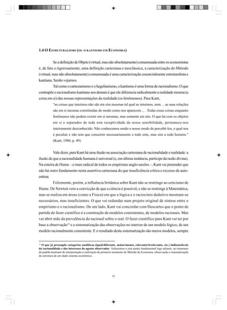 1.4 O ESTRUTURALISMO (OU O KANTISMO EM ECONOMIA)
Se a definição de Objeto (virtual, mas não absolutamente) consensuada entre os economistas
é, de fato e rigorosamente, uma definição cartesiana e neoclássica, a caracterização do Método
(virtual, mas não absolutamente) consensuada é uma caracterização essencialmente estruturalista e
kantiana. Senão vejamos.
Tal como o cartesianismo e o hegelianismo, o kantismo é uma forma de racionalismo. O que
contrapõe o racionalismo kantiano aos demais é que ele diferencia radicalmente a realidade mesma (a
coisa em si) das nossas representações da realidade (os fenômenos). Para Kant,
“as coisas que intuímos não são em sim mesmas tal qual as intuímos, nem ... as suas relações
são em si mesmas constituídas do modo como nos aparecem ... . Todas essas coisas enquanto
fenômenos não podem existir em si mesmas, mas somente em nós. O que há com os objetos
em si e separados de toda esta receptividade da nossa sensibilidade, permanece-nos
inteiramente desconhecido. Não conhecemos senão o nosso modo de percebê-los, o qual nos
é peculiar e não tem que concernir necessariamente a todo ente, mas sim a todo homem.”
(Kant, 1980, p. 49)

Vale dizer, para Kant há uma ilusão na associação cartesiana de racionalidade e realidade: a
ilusão de que a racionalidade humana é universal (e, em última instância, partícipe da razão divina).
Na esteira de Hume – o mais radical de todos os empiristas anglo-saxões –, Kant vai pretender que
não há outro fundamento nesta assertiva cartesiana do que insuficiência crítica e excesso de autoestima.
Felizmente, porém, a influência britânica sobre Kant não se restringe ao ceticismo de
Hume. De Newton vem a convicção de que a ciência é possível, e não se restringe à Matemática,
mas se realiza em áreas (como a Física) em que a lógica e o raciocínio dedutivo mostram-se
necessários, mas insuficientes. O que vai redundar num projeto original de síntese entre o
empirismo e o racionalismo. De um lado, Kant vai concordar com Descartes que o ponto de
partida do fazer científico é a construção de modelos consistentes, de modelos racionais. Mas
vai abrir mão da prevalência do racional sobre o real. O fazer científico para Kant vai ter por
base a observação14 e a sistematização das observações no interior de um modelo lógico, de um
modelo racionalmente consistente. E o resultado desta sistematização são meros modelos, sempre

14
O que já pressupõe categorias analíticas (igual/diferente, maior/menor, relevante/irrelevante, etc.) indissociáveis
da racionalidade e dos interesses do agente observador. Voltaremos a este ponto fundamental logo adiante, ao tratarmos
do padrão kantiano de interpretação e realização do primeiro momento do Método da Economia: observação e sistematização
da estrutura de um dado sistema econômico.

24

 